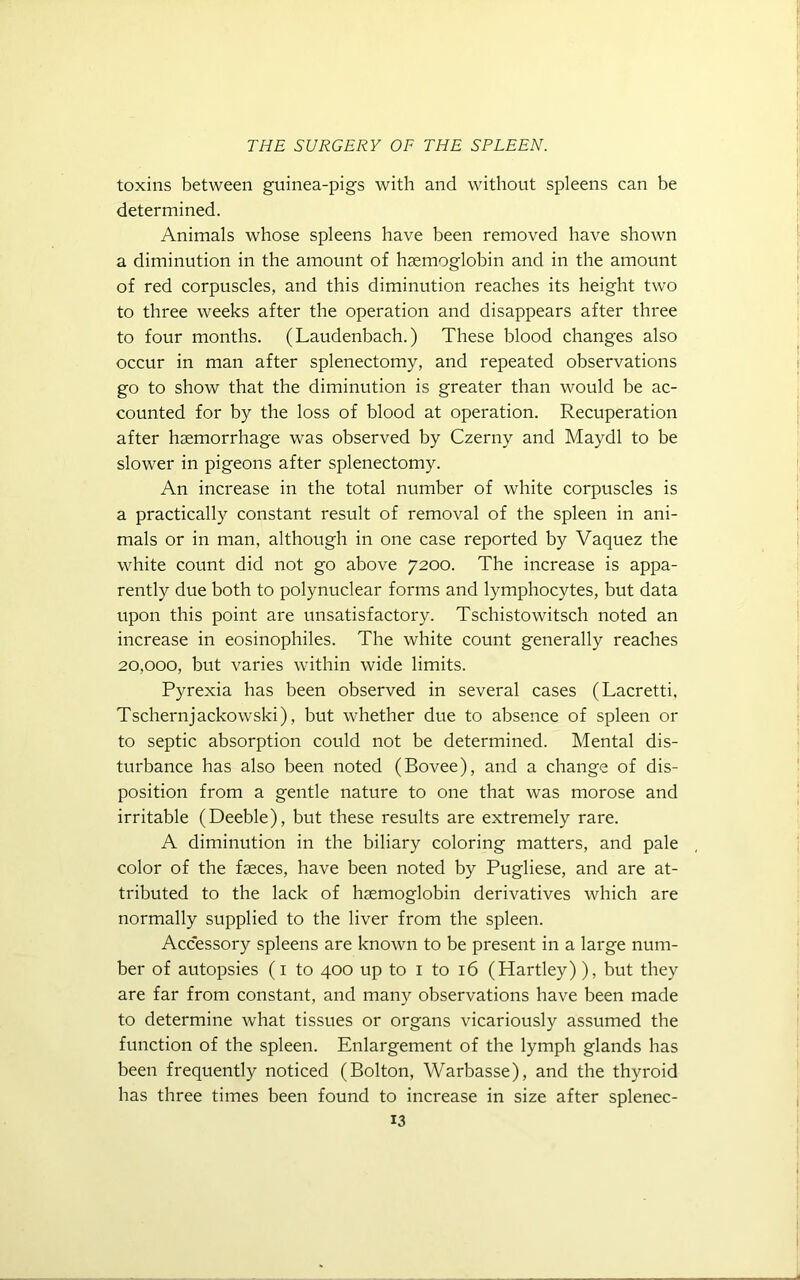 toxins between guinea-pigs with and without spleens can be determined. Animals whose spleens have been removed have shown a diminution in the amount of haemoglobin and in the amount of red corpuscles, and this diminution reaches its height two to three weeks after the operation and disappears after three to four months. (Laudenbach.) These blood changes also occur in man after splenectomy, and repeated observations go to show that the diminution is greater than would be ac- counted for by the loss of blood at operation. Recuperation after haemorrhage was observed by Czerny and Maydl to be slower in pigeons after splenectomy. An increase in the total number of white corpuscles is a practically constant result of removal of the spleen in ani- mals or in man, although in one case reported by Vaquez the white count did not go above 7200. The increase is appa- rently due both to polynuclear forms and lymphocytes, but data upon this point are unsatisfactory. Tschistowitsch noted an increase in eosinophiles. The white count generally reaches 20,000, but varies within wide limits. Pyrexia has been observed in several cases (Lacretti, Tschernjackowski), but whether due to absence of spleen or to septic absorption could not be determined. Mental dis- turbance has also been noted (Bovee), and a change of dis- position from a gentle nature to one that was morose and irritable (Deeble), but these results are extremely rare. A diminution in the biliary coloring matters, and pale color of the faeces, have been noted by Pugliese, and are at- tributed to the lack of haemoglobin derivatives which are normally supplied to the liver from the spleen. Accessory spleens are known to be present in a large num- ber of autopsies (1 to 400 up to 1 to 16 (Hartley)), but they are far from constant, and many observations have been made to determine what tissues or organs vicariously assumed the function of the spleen. Enlargement of the lymph glands has been frequently noticed (Bolton, Warbasse), and the thyroid has three times been found to increase in size after splenec-