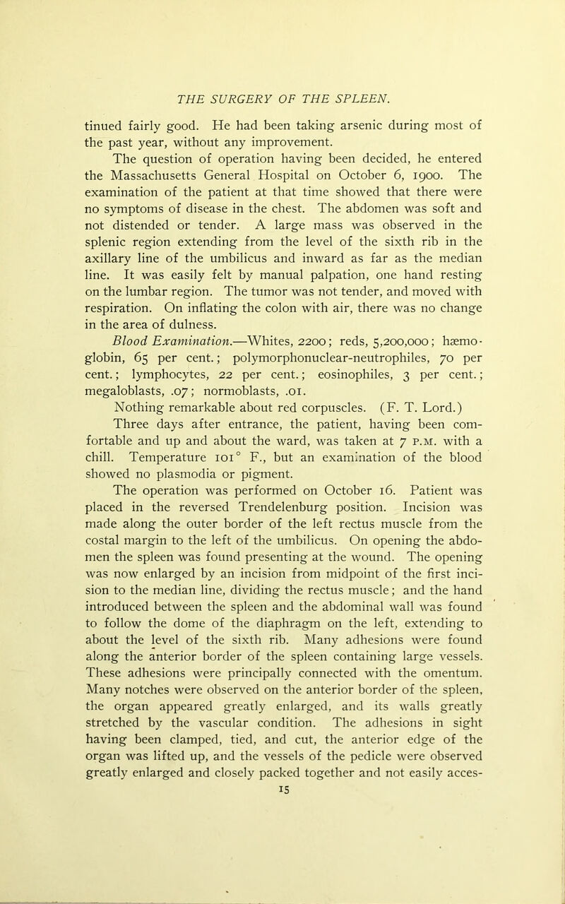 tinued fairly good. He had been taking arsenic during most of the past year, without any improvement. The question of operation having been decided, he entered the Massachusetts General Hospital on October 6, 1900. The examination of the patient at that time showed that there were no symptoms of disease in the chest. The abdomen was soft and not distended or tender. A large mass was observed in the splenic region extending from the level of the sixth rib in the axillary line of the umbilicus and inward as far as the median line. It was easily felt by manual palpation, one hand resting on the lumbar region. The tumor was not tender, and moved with respiration. On inflating the colon with air, there was no change in the area of dulness. Blood Examination.—Whites, 2200; reds, 5,200,000; haemo- globin, 65 per cent.; polymorphonuclear-neutrophiles, 70 per cent.; lymphocytes, 22 per cent.; eosinophiles, 3 per cent.; megaloblasts, .07; normoblasts, .01. Nothing remarkable about red corpuscles. (F. T. Lord.) Three days after entrance, the patient, having been com- fortable and up and about the ward, was taken at 7 p.m. with a chill. Temperature ioi° F., but an examination of the blood showed no plasmodia or pigment. The operation was performed on October 16. Patient was placed in the reversed Trendelenburg position. Incision was made along the outer border of the left rectus muscle from the costal margin to the left of the umbilicus. On opening the abdo- men the spleen was found presenting at the wound. The opening was now enlarged by an incision from midpoint of the first inci- sion to the median line, dividing the rectus muscle; and the hand introduced between the spleen and the abdominal wall was found to follow the dome of the diaphragm on the left, extending to about the level of the sixth rib. Many adhesions were found along the anterior border of the spleen containing large vessels. These adhesions were principally connected with the omentum. Many notches were observed on the anterior border of the spleen, the organ appeared greatly enlarged, and its walls greatly stretched by the vascular condition. The adhesions in sight having been clamped, tied, and cut, the anterior edge of the organ was lifted up, and the vessels of the pedicle were observed greatly enlarged and closely packed together and not easily acces-