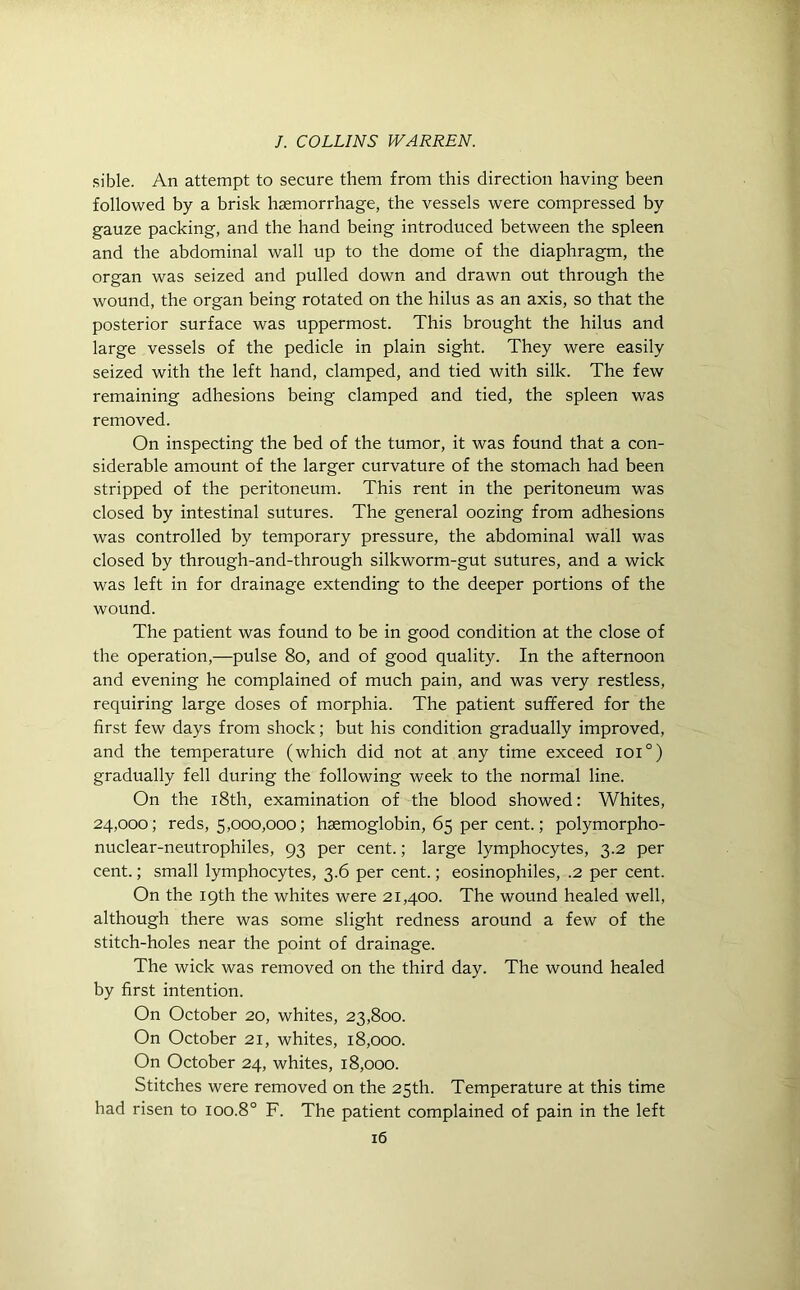 sible. An attempt to secure them from this direction having been followed by a brisk haemorrhage, the vessels were compressed by gauze packing, and the hand being introduced between the spleen and the abdominal wall up to the dome of the diaphragm, the organ was seized and pulled down and drawn out through the wound, the organ being rotated on the hilus as an axis, so that the posterior surface was uppermost. This brought the hilus and large vessels of the pedicle in plain sight. They were easily seized with the left hand, clamped, and tied with silk. The few remaining adhesions being clamped and tied, the spleen was removed. On inspecting the bed of the tumor, it was found that a con- siderable amount of the larger curvature of the stomach had been stripped of the peritoneum. This rent in the peritoneum was closed by intestinal sutures. The general oozing from adhesions was controlled by temporary pressure, the abdominal wall was closed by through-and-through silkworm-gut sutures, and a wick was left in for drainage extending to the deeper portions of the wound. The patient was found to be in good condition at the close of the operation,—pulse 80, and of good quality. In the afternoon and evening he complained of much pain, and was very restless, requiring large doses of morphia. The patient suffered for the first few days from shock; but his condition gradually improved, and the temperature (which did not at any time exceed ioi°) gradually fell during the following week to the normal line. On the 18th, examination of the blood showed: Whites, 24,000; reds, 5,000,000; haemoglobin, 65 per cent.; polymorpho- nuclear-neutrophiles, 93 per cent.; large lymphocytes, 3.2 per cent.; small lymphocytes, 3.6 per cent.; eosinophiles, .2 per cent. On the 19th the whites were 21,400. The wound healed well, although there was some slight redness around a few of the stitch-holes near the point of drainage. The wick was removed on the third day. The wound healed by first intention. On October 20, whites, 23,800. On October 21, whites, 18,000. On October 24, whites, 18,000. Stitches were removed on the 25th. Temperature at this time had risen to 100.8° F. The patient complained of pain in the left