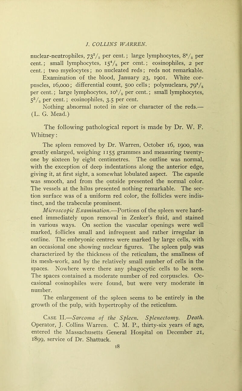 nuclear-neutrophiles, 732/5 per cent.; large lymphocytes, 84/5 per cent.; small lymphocytes, 15V5 Per cent.; eosinophiles, 2 per cent.; two myelocytes; no nucleated reds; reds not remarkable. Examination of the blood, January 23, 1901. White cor- puscles, 16,000; differential count, 500 cells; polynuclears, 794/5 per cent.; large lymphocytes, ioV6 per cent.; small lymphocytes, 53/5 per cent.; eosinophiles, 3.5 per cent. Nothing abnormal noted in size or character of the reds.— (L. G. Mead.) The following pathological report is made by Dr. W. F. Whitney: The spleen removed by Dr. Warren, October 16, 1900, was greatly enlarged, weighing 1155 grammes and measuring twenty- one by sixteen by eight centimetres. The outline was normal, with the exception of deep indentations along the anterior edge, giving it, at first sight, a somewhat lobulated aspect. The capsule was smooth, and from the outside presented the normal color. The vessels at the hilus presented nothing remarkable. The sec- tion surface was of a uniform red color, the follicles were indis- tinct, and the trabeculae prominent. Microscopic Examination.—Portions of the spleen were hard- ened immediately upon removal in Zenker’s fluid, and stained in various ways. On section the vascular openings were well marked, follicles small and infrequent and rather irregular in outline. The embryonic centres were marked by large cells, with an occasional one showing nuclear figures. The spleen pulp was characterized by the thickness of the reticulum, the smallness of its mesh-work, and by the relatively small number of cells in the spaces. Nowhere were there any phagocytic cells to be seen. The spaces contained a moderate number of red corpuscles. Oc- casional eosinophiles were found, but were very moderate in number. The enlargement of the spleen seems to be entirely in the growth of the pulp, with hypertrophy of the reticulum. Case II.—Sarcoma of the Spleen. Splenectomy. Death. Operator, J. Collins Warren. C. M. P., thirty-six years of age, entered the Massachusetts General Hospital on December 21, 1899, service of Dr. Shattuck.