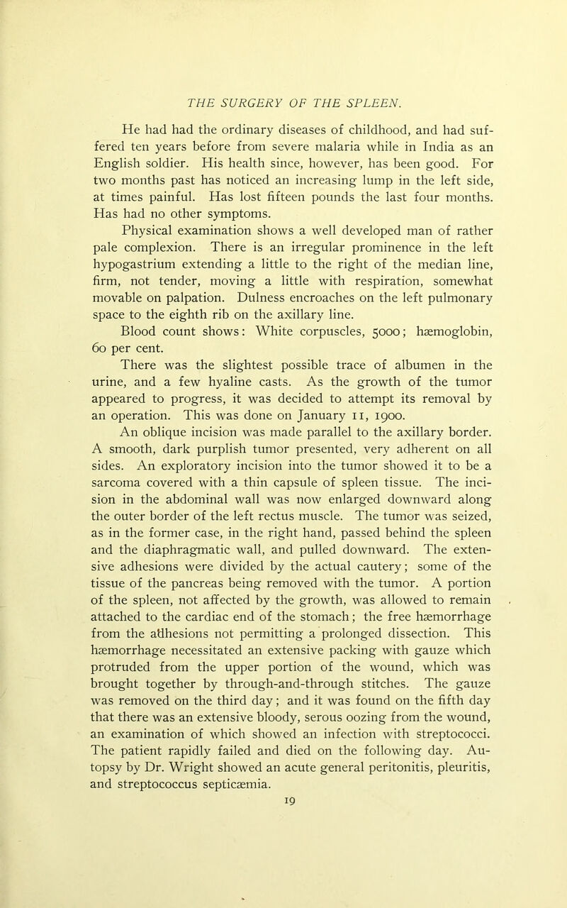 He had had the ordinary diseases of childhood, and had suf- fered ten years before from severe malaria while in India as an English soldier. His health since, however, has been good. For two months past has noticed an increasing lump in the left side, at times painful. Has lost fifteen pounds the last four months. Has had no other symptoms. Physical examination shows a well developed man of rather pale complexion. There is an irregular prominence in the left hypogastrium extending a little to the right of the median line, firm, not tender, moving a little with respiration, somewhat movable on palpation. Dulness encroaches on the left pulmonary space to the eighth rib on the axillary line. Blood count shows: White corpuscles, 5000; haemoglobin, 60 per cent. There was the slightest possible trace of albumen in the urine, and a few hyaline casts. As the growth of the tumor appeared to progress, it was decided to attempt its removal by an operation. This was done on January 11, 1900. An oblique incision was made parallel to the axillary border. A smooth, dark purplish tumor presented, very adherent on all sides. An exploratory incision into the tumor showed it to be a sarcoma covered with a thin capsule of spleen tissue. The inci- sion in the abdominal wall was now enlarged downward along the outer border of the left rectus muscle. The tumor was seized, as in the former case, in the right hand, passed behind the spleen and the diaphragmatic wall, and pulled downward. The exten- sive adhesions were divided by the actual cautery; some of the tissue of the pancreas being removed with the tumor. A portion of the spleen, not affected by the growth, was allowed to remain attached to the cardiac end of the stomach; the free haemorrhage from the adhesions not permitting a prolonged dissection. This haemorrhage necessitated an extensive packing with gauze which protruded from the upper portion of the wound, which was brought together by through-and-through stitches. The gauze was removed on the third day; and it was found on the fifth day that there was an extensive bloody, serous oozing from the wound, an examination of which showed an infection with streptococci. The patient rapidly failed and died on the following day. Au- topsy by Dr. Wright showed an acute general peritonitis, pleuritis, and streptococcus septicaemia.