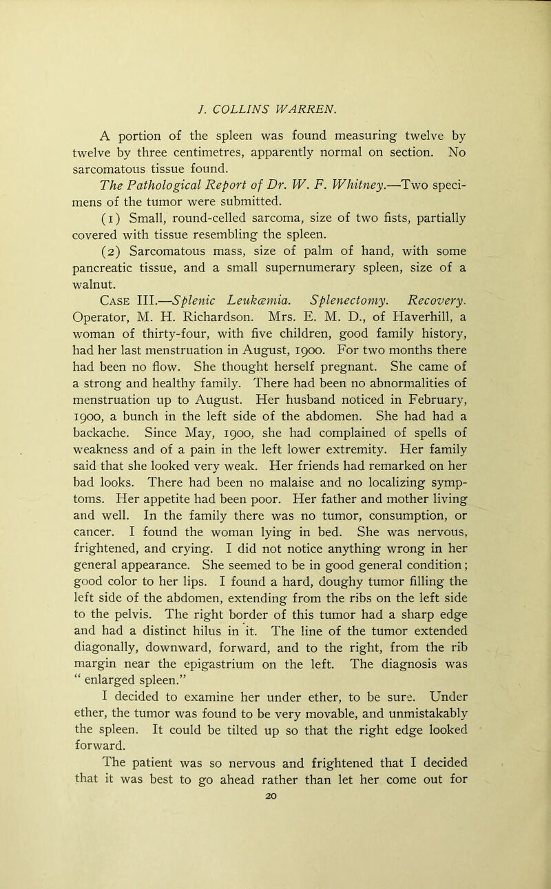 A portion of the spleen was found measuring twelve by twelve by three centimetres, apparently normal on section. No sarcomatous tissue found. The Pathological Report of Dr. W. F. Whitney.—Two speci- mens of the tumor were submitted. (1) Small, round-celled sarcoma, size of two fists, partially covered with tissue resembling the spleen. (2) Sarcomatous mass, size of palm of hand, with some pancreatic tissue, and a small supernumerary spleen, size of a walnut. Case III.—Splenic Leukcemia. Splenectomy. Recovery. Operator, M. H. Richardson. Mrs. E. M. D., of Haverhill, a woman of thirty-four, with five children, good family history, had her last menstruation in August, 1900. For two months there had been no flow. She thought herself pregnant. She came of a strong and healthy family. There had been no abnormalities of menstruation up to August. Her husband noticed in February, 1900, a bunch in the left side of the abdomen. She had had a backache. Since May, 1900, she had complained of spells of weakness and of a pain in the left lower extremity. Her family said that she looked very weak. Her friends had remarked on her bad looks. There had been no malaise and no localizing symp- toms. Her appetite had been poor. Her father and mother living and well. In the family there was no tumor, consumption, or cancer. I found the woman lying in bed. She was nervous, frightened, and crying. I did not notice anything wrong in her general appearance. She seemed to be in good general condition; good color to her lips. I found a hard, doughy tumor filling the left side of the abdomen, extending from the ribs on the left side to the pelvis. The right border of this tumor had a sharp edge and had a distinct hilus in it. The line of the tumor extended diagonally, downward, forward, and to the right, from the rib margin near the epigastrium on the left. The diagnosis was “ enlarged spleen.” I decided to examine her under ether, to be sure. Under ether, the tumor was found to be very movable, and unmistakably the spleen. It could be tilted up so that the right edge looked forward. The patient was so nervous and frightened that I decided that it was best to go ahead rather than let her come out for