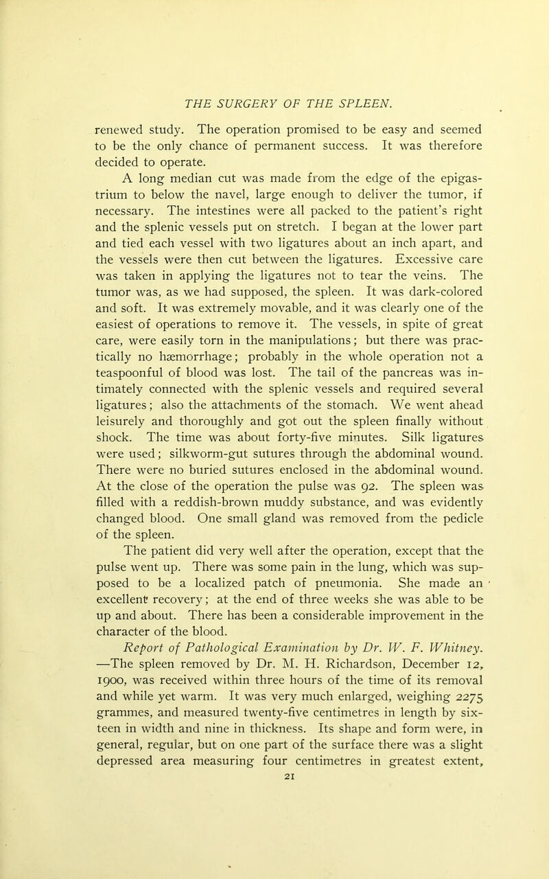 renewed study. The operation promised to be easy and seemed to be the only chance of permanent success. It was therefore decided to operate. A long median cut was made from the edge of the epigas- trium to below the navel, large enough to deliver the tumor, if necessary. The intestines were all packed to the patient’s right and the splenic vessels put on stretch. I began at the lower part and tied each vessel with two ligatures about an inch apart, and the vessels were then cut between the ligatures. Excessive care was taken in applying the ligatures not to tear the veins. The tumor was, as we had supposed, the spleen. It was dark-colored and soft. It was extremely movable, and it was clearly one of the easiest of operations to remove it. The vessels, in spite of great care, were easily torn in the manipulations; but there was prac- tically no haemorrhage; probably in the whole operation not a teaspoonful of blood was lost. The tail of the pancreas was in- timately connected with the splenic vessels and required several ligatures; also the attachments of the stomach. We went ahead leisurely and thoroughly and got out the spleen finally without shock. The time was about forty-five minutes. Silk ligatures were used; silkworm-gut sutures through the abdominal wound. There were no buried sutures enclosed in the abdominal wound. At the close of the operation the pulse was 92. The spleen was filled with a reddish-brown muddy substance, and was evidently changed blood. One small gland was removed from the pedicle of the spleen. The patient did very well after the operation, except that the pulse went up. There was some pain in the lung, which was sup- posed to be a localized patch of pneumonia. She made an excellent? recovery; at the end of three weeks she was able to be up and about. There has been a considerable improvement in the character of the blood. Report of Pathological Examination by Dr. W. F. Whitney. —The spleen removed by Dr. M. H. Richardson, December 12, 1900, was received within three hours of the time of its removal and while yet warm. It was very much enlarged, weighing 2275 grammes, and measured twenty-five centimetres in length by six- teen in width and nine in thickness. Its shape and form were, in general, regular, but on one part of the surface there was a slight depressed area measuring four centimetres in greatest extent,
