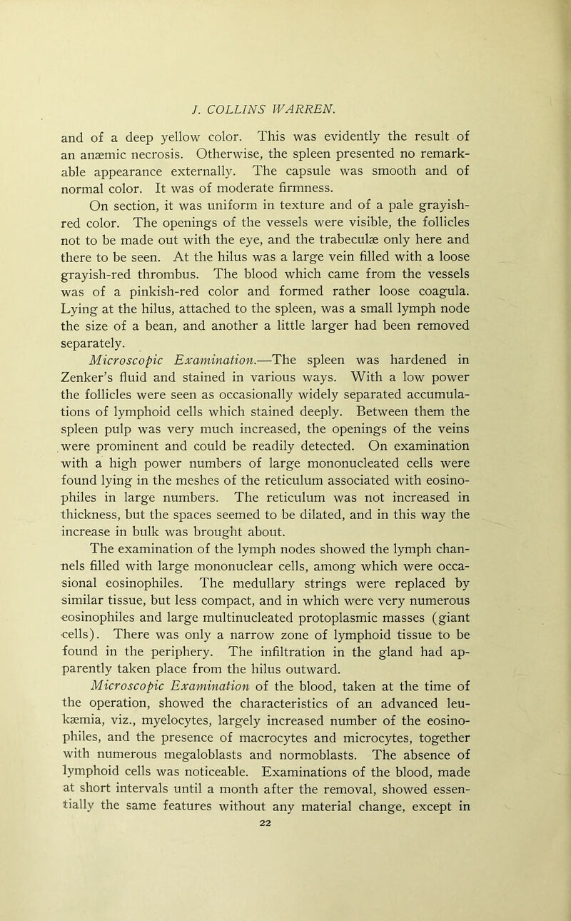 and of a deep yellow color. This was evidently the result of an anaemic necrosis. Otherwise, the spleen presented no remark- able appearance externally. The capsule was smooth and of normal color. It was of moderate firmness. On section, it was uniform in texture and of a pale grayish- red color. The openings of the vessels were visible, the follicles not to be made out with the eye, and the trabeculae only here and there to be seen. At the hilus was a large vein filled with a loose grayish-red thrombus. The blood which came from the vessels was of a pinkish-red color and formed rather loose coagula. Lying at the hilus, attached to the spleen, was a small lymph node the size of a bean, and another a little larger had been removed separately. Microscopic Examination.—The spleen was hardened in Zenker’s fluid and stained in various ways. With a low power the follicles were seen as occasionally widely separated accumula- tions of lymphoid cells which stained deeply. Between them the spleen pulp was very much increased, the openings of the veins were prominent and could be readily detected. On examination with a high power numbers of large mononucleated cells were found lying in the meshes of the reticulum associated with eosino- philes in large numbers. The reticulum was not increased in thickness, but the spaces seemed to be dilated, and in this way the increase in bulk was brought about. The examination of the lymph nodes showed the lymph chan- nels filled with large mononuclear cells, among which were occa- sional eosinophiles. The medullary strings were replaced by similar tissue, but less compact, and in which were very numerous eosinophiles and large multinucleated protoplasmic masses (giant •cells). There was only a narrow zone of lymphoid tissue to be found in the periphery. The infiltration in the gland had ap- parently taken place from the hilus outward. Microscopic Examination of the blood, taken at the time of the operation, showed the characteristics of an advanced leu- kaemia, viz., myelocytes, largely increased number of the eosino- philes, and the presence of macrocytes and microcytes, together with numerous megaloblasts and normoblasts. The absence of lymphoid cells was noticeable. Examinations of the blood, made at short intervals until a month after the removal, showed essen- tially the same features without any material change, except in