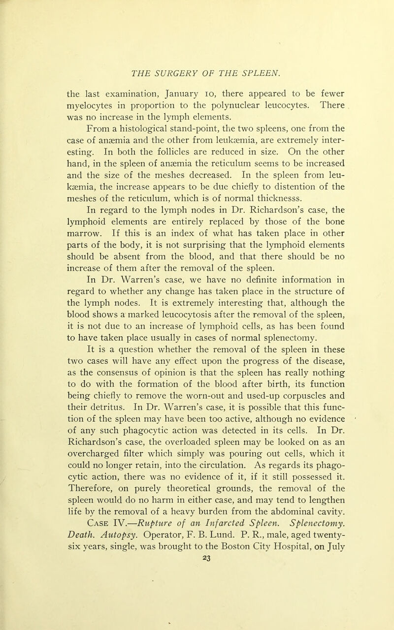 the last examination, January io, there appeared to be fewer myelocytes in proportion to the polynuclear leucocytes. There was no increase in the lymph elements. From a histological stand-point, the two spleens, one from the case of anaemia and the other from leukaemia, are extremely inter- esting. In both the follicles are reduced in size. On the other hand, in the spleen of anaemia the reticulum seems to be increased and the size of the meshes decreased. In the spleen from leu- kaemia, the increase appears to be due chiefly to distention of the meshes of the reticulum, which is of normal thicknesss. In regard to the lymph nodes in Dr. Richardson’s case, the lymphoid elements are entirely replaced by those of the bone marrow. If this is an index of what has taken place in other parts of the body, it is not surprising that the lymphoid elements should be absent from the blood, and that there should be no increase of them after the removal of the spleen. In Dr. Warren’s case, we have no definite information in regard to whether any change has taken place in the structure of the lymph nodes. It is extremely interesting that, although the blood shows a marked leucocytosis after the removal of the spleen, it is not due to an increase of lymphoid cells, as has been found to have taken place usually in cases of normal splenectomy. It is a question whether the removal of the spleen in these two cases will have any effect upon the progress of the disease, as the consensus of opinion is that the spleen has really nothing to do with the formation of the blood after birth, its function being chiefly to remove the worn-out and used-up corpuscles and their detritus. In Dr. Warren’s case, it is possible that this func- tion of the spleen may have been too active, although no evidence of any such phagocytic action was detected in its cells. In Dr. Richardson’s case, the overloaded spleen may be looked on as an overcharged filter which simply was pouring out cells, which it could no longer retain, into the circulation. As regards its phago- cytic action, there was no evidence of it, if it still possessed it. Therefore, on purely theoretical grounds, the removal of the spleen would do no harm in either case, and may tend to lengthen life by the removal of a heavy burden from the abdominal cavity. Case IV.—Rupture of an Infarcted Spleen. Splenectomy. Death. Autopsy. Operator, F. B. Lund. P. R., male, aged twenty- six years, single, was brought to the Boston City Ffospital, on July