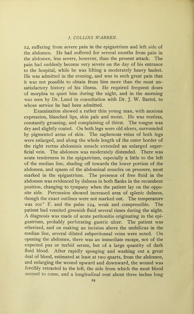 12, suffering from severe pain in the epigastrium and left side of the abdomen. He had suffered for several months from pain in the abdomen, less severe, however, than the present attack. The pain had suddenly become very severe on the day of his entrance to the hospital, while he was lifting a moderately heavy basket. He was admitted in the evening, and was in such great pain that it was not possible to obtain from him more than the most un- satisfactory history of his illness. He required frequent doses of morphia to quiet him during the night, and in the morning was seen by Dr. Lund in consultation with Dr. J. W. Bartol, to whose service he had been admitted. Examination showed a rather thin young man, with anxious expression, blanched lips, skin pale and moist. He was restless, constantly groaning, and complaining of thirst. The tongue was dry and slightly coated. On both legs were old ulcers, surrounded by pigmented areas of skin. The saphenous veins of both legs were enlarged, and along the whole length of the outer border of the right rectus abdominis muscle extended an enlarged super- ficial vein. The abdomen was moderately distended. There was acute tenderness in the epigastrium, especially a little to the left of the median line, shading off towards the lower portion of the abdomen, and spasm of the abdominal muscles on pressure, most marked in the epigastrium. The presence of free fluid in the abdomen was evidenced b> dulness in both flanks in the recumbent position, changing to tympany when the patient lay on the oppo- site side. Percussion showed increased area of splenic dulness, though the exact outlines were not marked out. The temperature was ioi° F. and the pulse 124, weak and compressible. The patient had vomited greenish fluid several times during the night. A diagnosis was made of acute peritonitis originating in the epi- gastrium, probably perforating gastric ulcer. The patient was etherized, and on making an incision above the umbilicus in the median line, several dilated subperitoneal veins were noted. On opening the abdomen, there was an immediate escape, not of the expected pus or turbid serum, but of a large quantity of dark fluid blood. After rapidly sponging and washing out a great deal of blood, estimated at least at two quarts, from the abdomen, and enlarging the wound upward and downward, the wound was forcibly retracted to the left, the side from which the most blood seemed to come, and a longitudinal rent about three inches long