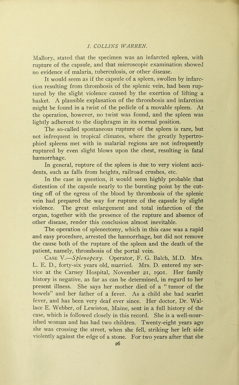 Mallory, stated that the specimen was an infarcted spleen, with rupture of the capsule, and that microscopic examination showed no evidence of malaria, tuberculosis, or other disease. It would seem as if the capsule of a spleen, swollen by infarc- tion resulting from thrombosis of the splenic vein, had been rup- tured by the slight violence caused by the exertion of lifting a basket. A plausible explanation of the thrombosis and infarction might be found in a twist of the pedicle of a movable spleen. At the operation, however, no twist was found, and the spleen was lightly adherent to the diaphragm in its normal position. The so-called spontaneous rupture of the spleen is rare, but not infrequent in tropical climates, where the greatly hypertro- phied spleens met with in malarial regions are not infrequently ruptured by even slight blows upon the chest, resulting in fatal haemorrhage. In general, rupture of the spleen is due to very violent acci- dents, such as falls from heights, railroad crushes, etc. In the case in question, it would seem highly probable that distention of the capsule nearly to the bursting point by the cut- ting off of the egress of the blood by thrombosis of the splenic vein had prepared the way for rupture of the capsule by slight violence. The great enlargement and total infarction of the organ, together with the presence of the rupture and absence of other disease, render this conclusion almost inevitable. The operation of splenectomy, which in this case was a rapid and easy procedure, arrested the haemorrhage, but did not remove the cause both of the rupture of the spleen and the death of the patient, namely, thrombosis of the portal vein. Case V.—Splenopexy. Operator, F. G. Balch, M.D. Mrs. L. E. D., forty-six years old, married. Mrs. D. entered my ser- vice at the Carney Hospital, November 21, 1901. Her family history is negative, as far as can be determined, in regard to her present illness. She says her mother died of a “ tumor of the bowels” and her father of a fever. As a child she had scarlet fever, and has been very deaf ever since. Her doctor, Dr. Wal- lace E. Webber, of Lewiston, Maine, sent in a full history of the case, which is followed closely in this record. She is a well-nour- ished woman and has had two children. Twenty-eight years ago she was crossing the street, when she fell, striking her left side violently against the edge of a stone. For two years after that she