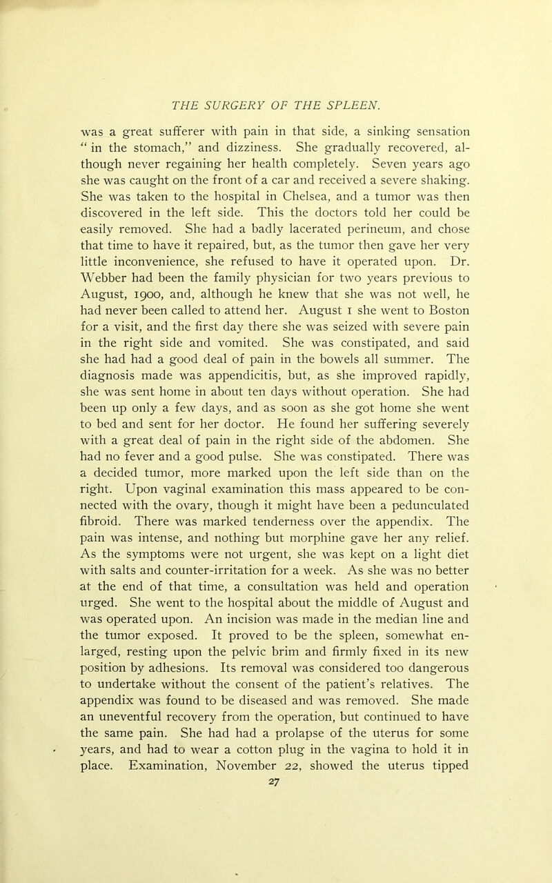 was a great sufferer with pain in that side, a sinking sensation “ in the stomach,” and dizziness. She gradually recovered, al- though never regaining her health completely. Seven years ago she was caught on the front of a car and received a severe shaking. She was taken to the hospital in Chelsea, and a tumor was then discovered in the left side. This the doctors told her could be easily removed. She had a badly lacerated perineum, and chose that time to have it repaired, but, as the tumor then gave her very little inconvenience, she refrtsed to have it operated upon. Dr. Webber had been the family physician for two years previous to August, 1900, and, although he knew that she was not well, he had never been called to attend her. August 1 she went to Boston for a visit, and the first day there she was seized with severe pain in the right side and vomited. She was constipated, and said she had had a good deal of pain in the bowels all summer. The diagnosis made was appendicitis, but, as she improved rapidly, she was sent home in about ten days without operation. She had been up only a few days, and as soon as she got home she went to bed and sent for her doctor. He found her suffering severely with a great deal of pain in the right side of the abdomen. She had no fever and a good pulse. She was constipated. There was a decided tumor, more marked upon the left side than on the right. Upon vaginal examination this mass appeared to be con- nected with the ovary, though it might have been a pedunculated fibroid. There was marked tenderness over the appendix. The pain was intense, and nothing but morphine gave her any relief. As the symptoms were not urgent, she was kept on a light diet with salts and counter-irritation for a week. As she was no better at the end of that time, a consultation was held and operation urged. She went to the hospital about the middle of August and was operated upon. An incision was made in the median line and the tumor exposed. It proved to be the spleen, somewhat en- larged, resting upon the pelvic brim and firmly fixed in its new position by adhesions. Its removal was considered too dangerous to undertake without the consent of the patient’s relatives. The appendix was found to be diseased and was removed. She made an uneventful recovery from the operation, but continued to have the same pain. She had had a prolapse of the uterus for some years, and had to wear a cotton plug in the vagina to hold it in place. Examination, November 22, showed the uterus tipped
