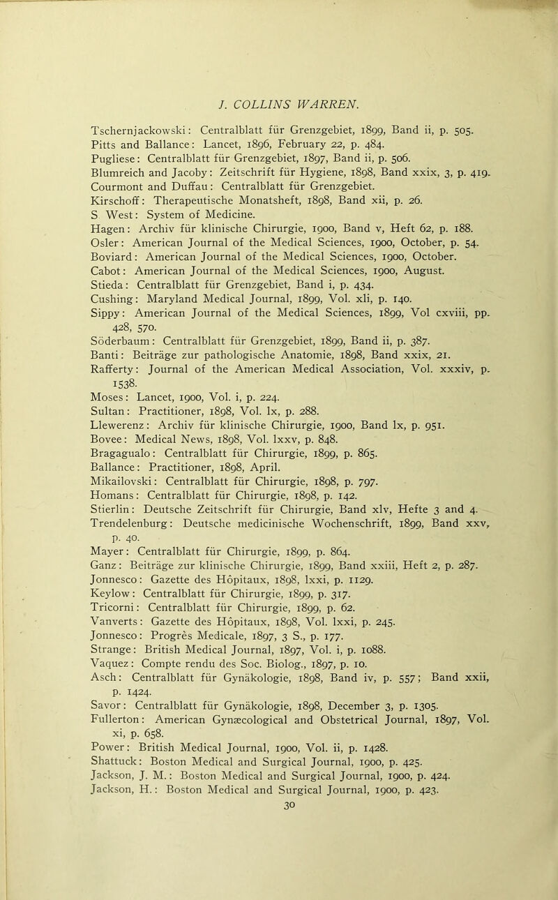 Tschernjackowski: Centralblatt fur Grenzgebiet, 1899, Band ii, p. 505. Pitts and Ballance: Lancet, 1896, February 22, p. 484. Pugliese: Centralblatt fur Grenzgebiet, 1897, Band ii, p. 506. Blumreich and Jacoby: Zeitschrift fur Hygiene, 1898, Band xxix, 3, p. 419. Courmont and Duffau: Centralblatt fur Grenzgebiet. Kirschoff: Therapeutische Monatsheft, 1898, Band xii, p. 26. S West: System of Medicine. Hagen: Archiv fur klinische Chirurgie, 1900, Band v, Heft 62, p. 188. Osier: American Journal of the Medical Sciences, 1900, October, p. 54. Boviard: American Journal of the Medical Sciences, 1900, October. Cabot: American Journal of the Medical Sciences, 1900, August. Stieda: Centralblatt ffir Grenzgebiet, Band i, p. 434. Cushing: Maryland Medical Journal, 1899, Vol. xli, p. 140. Sippy: American Journal of the Medical Sciences, 1899, Vol cxviii, pp. 428, 570. Soderbaum: Centralblatt fiir Grenzgebiet, 1899, Band ii, p. 387. Banti: Beitrage zur pathologische Anatomie, 1898, Band xxix, 21. Rafferty: Journal of the American Medical Association, Vol. xxxiv, p. 1538. Moses: Lancet, 1900, Vol. i, p. 224. Sultan: Practitioner, 1898, Vol. lx, p. 288. Llewerenz: Archiv fiir klinische Chirurgie, 1900, Band lx, p. 951. Bovee: Medical News, 1898, Vol. lxxv, p. 848. Bragagualo: Centralblatt fiir Chirurgie, 1899, p. 865. Ballance : Practitioner, 1898, April. Mikailovski: Centralblatt fiir Chirurgie, 1898, p. 797. Homans: Centralblatt fiir Chirurgie, 1898, p. 142. Stierlin: Deutsche Zeitschrift fiir Chirurgie, Band xlv, Hefte 3 and 4. Trendelenburg: Deutsche medicinische Wochenschrift, 1899, Band xxv, p. 40. Mayer: Centralblatt fur Chirurgie, 1899, p. 864. Ganz: Beitrage zur klinische Chirurgie, 1899, Band xxiii, Heft 2, p. 287. Jonnesco: Gazette des Hopitaux, 1898, lxxi, p. 1129. Keylow: Centralblatt fiir Chirurgie, 1899, p. 317. Tricorni: Centralblatt fiir Chirurgie, 1899, p. 62. Vanverts: Gazette des Hopitaux, 1898, Vol. lxxi, p. 245. Jonnesco: Progres Medicale, 1897, 3 S., p. 177. Strange: British Medical Journal, 1897, Vol. i, p. 1088. Vaquez: Compte rendu des Soc. Biolog., 1897, p. 10. Asch: Centralblatt fiir Gynakologie, 1898, Band iv, p. 557; Band xxii, p. 1424. Savor: Centralblatt fiir Gynakologie, 1898, December 3, p. 1305. Fullerton: American Gynaecological and Obstetrical Journal, 1897, Vol. xi, p. 658. Power: British Medical Journal, 1900, Vol. ii, p. 1428. Shattuck: Boston Medical and Surgical Journal, 1900, p. 425. Jackson, J. M.: Boston Medical and Surgical Journal, 1900, p. 424. Jackson, H.: Boston Medical and Surgical Journal, 1900, p. 423.