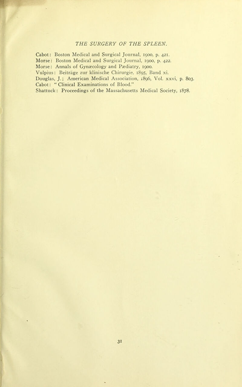 Cabot: Boston Medical and Surgical Journal, igoo, p. 421. Morse: Boston Medical and Surgical Journal, 1900, p. 422. Morse: Annals of Gynaecology and Pasdiatry, 1900. Vulpius: Beitrage zur klinische Chirurgie, 1895, Band xi. Douglas, J.; American Medical Association, 1896, Vol. xxvi, p. 803. Cabot: “ Clinical Examinations of Blood.” Shattuck: Proceedings of the Massachusetts Medical Society, 1878.