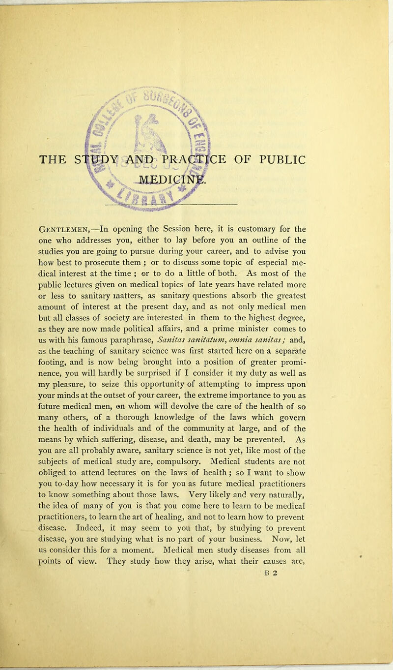 THE s: CE OF PUBLIC Gentlemen,—In opening the Session here, it is customary for the one who addresses you, either to lay before you an outline of the studies you are going to pursue during your career, and to advise you how best to prosecute them ; or to discuss some topic of especial me- dical interest at the time ; or to do a little of both. As most of the public lectures given on medical topics of late years have related more or less to sanitary matters, as sanitary questions absorb the greatest amount of interest at the present day, and as not only medical men but all classes of society are interested in them to the highest degree, as they are now made political affairs, and a prime minister comes to us with his famous paraphrase, Sanitas sanitatum, o?nnia sanitas; and, as the teaching of sanitary science was first started here on a separate footing, and is now being brought into a position of greater promi- nence, you will hardly be surprised if I consider it my duty as well as my pleasure, to seize this opportunity of attempting to impress upon your minds at the outset of your career, the extreme importance to you as future medical men, on whom will devolve the care of the health of so many others, of a thorough knowledge of the laws which govern the health of individuals and of the community at large, and of the means by which suffering, disease, and death, may be prevented. As you are all probably aware, sanitary science is not yet, like most of the subjects of medical study are, compulsory. Medical students are not obliged to attend lectures on the laws of health; so I want to show you to-day how necessary it is for you as future medical practitioners to know something about those laws. Very likely and very naturally, the idea of many of you is that you come here to learn to be medical practitioners, to learn the art of healing, and not to learn how to prevent disease. Indeed, it may seem to you that, by studying to prevent disease, you are studying what is no part of your business. Now, let us consider this for a moment. Medical men study diseases from all points of view. They study how they arise, what their causes are, B 2