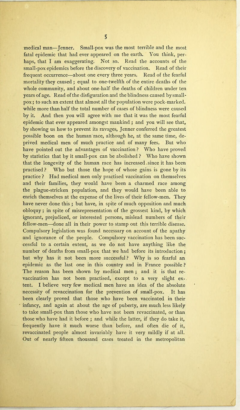 medical man—Jenner. Small-pox was the most terrible and the most fatal epidemic that had ever appeared on the earth. You think, per- haps, that I am exaggerating. Not so. Read the accounts of the small-pox epidemics before the discovery of vaccination. Read of their frequent occurrence—about one every three years. Read of the fearful mortality they caused ; equal to one-twelfth of the entire deaths of the whole community, and about one-half the deaths of children under ten years of age. Read of the disfiguration and the blindness caused by small- pox ; to such an extent that almost all the population were pock-marked, while more than half the total number of cases of blindness were caused by it. And then you will agree with me that it was the most fearful epidemic that ever appeared amongst mankind ; and you will see that, by showing us how to prevent its ravages, Jenner conferred the greatest possible boon on the human race, although he, at the same time, de- prived medical men of much practice and of many fees. But who have pointed out the advantages of vaccination ? Who have proved by statistics that by it small-pox can be abolished ? Who have shown that the longevity of the human race has increased. since it has been practised ? Who but those the hope of whose gains is gone by its practice ? Had medical men only practised vaccination on themselves and their families, they would have been a charmed race among the plague-stricken population, and they would have been able to enrich themselves at the expense of the lives of their fellow-men. They have never done this ; but have, in spite of much opposition and much obloquy; in spite of misrepresentation of the grossest kind, by which ignorant, prejudiced, or interested persons, mislead numbers of their fellow-men—done all in their power to stamp out this terrible disease. Compulsory legislation was found necessary on account of the apathy and ignorance of the people. Compulsory vaccination has been suc- cessful to a certain extent, as we do not have anything like the number of deaths from small-pox that we had before its introduction; but why has it not been more successful? Why is so fearful an epidemic as the last one in this country and in France possible ? The reason has been shown by medical men ; and it is that re- vaccination has not been practised, except to a very slight ex- tent. I believe very few medical men have an idea of the absolute necessity of revaccination for the prevention of small-pox. It has been clearly proved that those who have been vaccinated in their infancy, and again at about the age of puberty, are much less likely to take small-pox than those who have not been revaccinated, or than those who have had it before ; and while the latter, if they do take it, frequently have it much worse than before, and often die of it, revaccinated people almost invariably have it very mildly if at all. Out of nearly fifteen thousand cases treated in the metropolitan