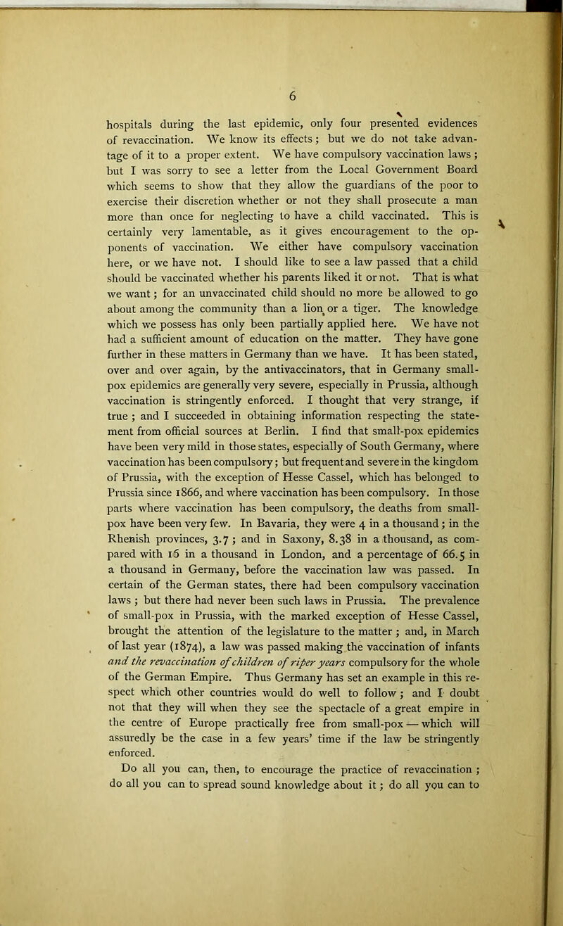 hospitals during the last epidemic, only four presented evidences of revaccination. We know its effects; but we do not take advan- tage of it to a proper extent. We have compulsory vaccination laws ; but I was sorry to see a letter from the Local Government Board which seems to show that they allow the guardians of the poor to exercise their discretion whether or not they shall prosecute a man more than once for neglecting to have a child vaccinated. This is certainly very lamentable, as it gives encouragement to the op- ponents of vaccination. We either have compulsory vaccination here, or we have not. I should like to see a law passed that a child should be vaccinated whether his parents liked it or not. That is what we want; for an unvaccinated child should no more be allowed to go about among the community than a lion or a tiger. The knowledge which we possess has only been partially applied here. We have not had a sufficient amount of education on the matter. They have gone further in these matters in Germany than we have. It has been stated, over and over again, by the antivaccinators, that in Germany small- pox epidemics are generally very severe, especially in Prussia, although vaccination is stringently enforced. I thought that very strange, if true ; and I succeeded in obtaining information respecting the state- ment from official sources at Berlin. I find that small-pox epidemics have been very mild in those states, especially of South Germany, where vaccination has been compulsory; but frequent and severe in the kingdom of Prussia, with the exception of Hesse Cassel, which has belonged to Prussia since 1866, and where vaccination has been compulsory. In those parts where vaccination has been compulsory, the deaths from small- pox have been very few. In Bavaria, they were 4 in a thousand; in the Rhenish provinces, 3.7 ; and in Saxony, 8.38 in a thousand, as com- pared with 15 in a thousand in London, and a percentage of 66.5 in a thousand in Germany, before the vaccination law was passed. In certain of the German states, there had been compulsory vaccination laws ; but there had never been such laws in Prussia. The prevalence of small-pox in Prussia, with the marked exception of Hesse Cassel, brought the attention of the legislature to the matter ; and, in March of last year (1874), a law was passed making the vaccination of infants and the revaccination of children of riper years compulsory for the whole of the German Empire. Thus Germany has set an example in this re- spect which other countries would do well to follow ; and I doubt not that they will when they see the spectacle of a great empire in the centre of Europe practically free from small-pox — which will assuredly be the case in a few years’ time if the law be stringently enforced. Do all you can, then, to encourage the practice of revaccination ; do all you can to spread sound knowledge about it; do all you can to