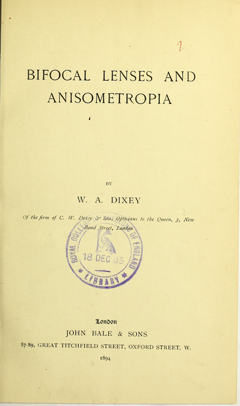 BIFOCAL LENSES AND ANISOMETROPIA i HV W. A. DIXEY Of the firm of C. IV. Dixey ^ So>i, Opticians to the Queeti, j, New Xon£»on JOHN BALE & SONS 87-89, (jREAT TITCHFIELD STREET, OXFORD STREET, W.