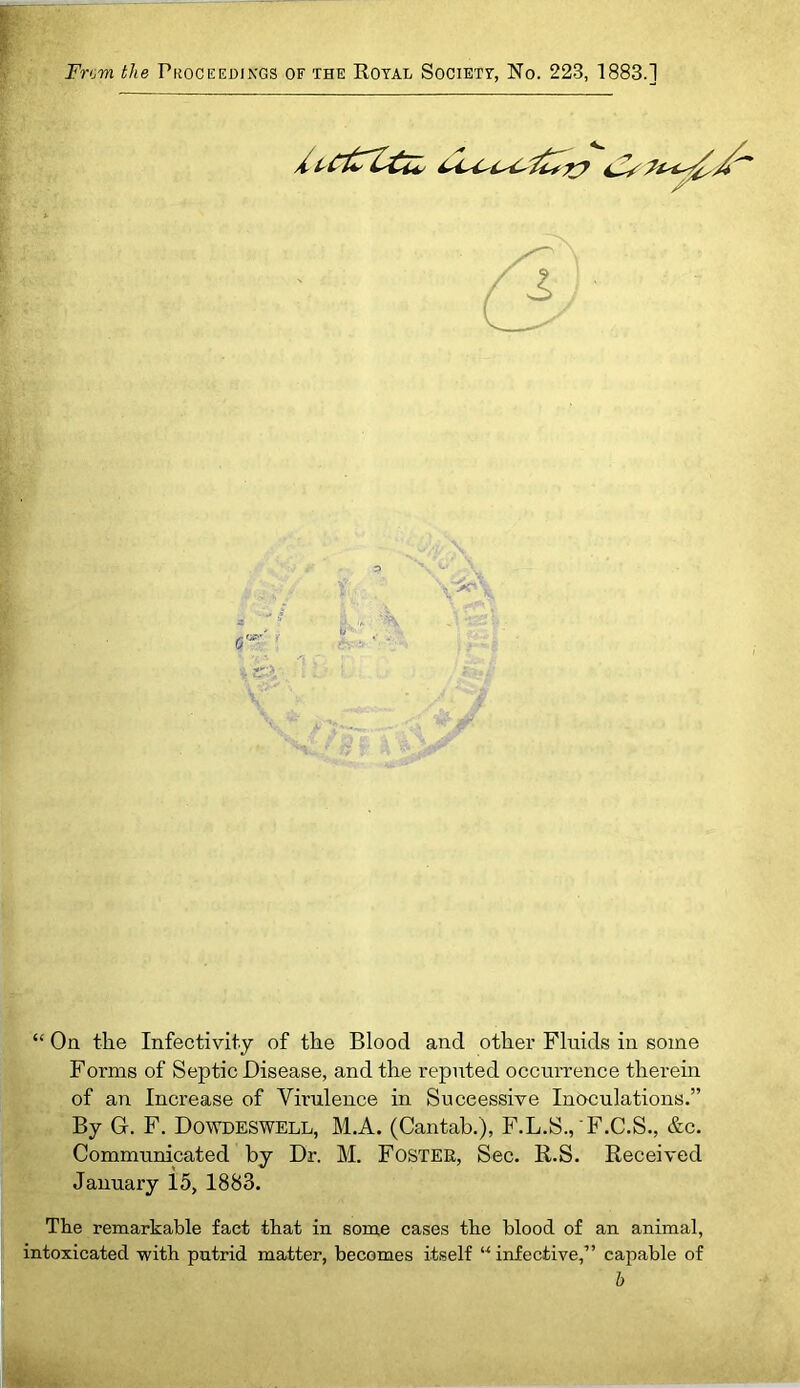 From the Proceedings of the Royal Society, No. 223, 1883.] “ On the Infectivity of the Blood and other Fluids in some Forms of Septic Disease, and the reputed occurrence therein of an Increase of Virulence in Successive Inoculations.” By G-. F. Dowdeswell, M.A. (Cantab.), F.L.S., F.C.S., &c. Communicated by Dr. M. Foster, Sec. R.S. Received January 1.5, 1883. The remarkable fact that in some cases the blood of an animal, intoxicated with putrid matter, becomes itself “ infective,” capable of h