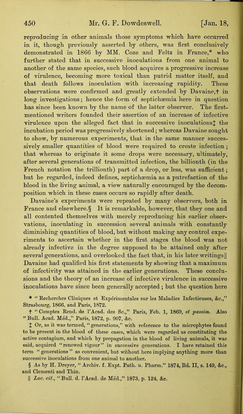 reproducing in other animals those symptoms which have occurred in it, though previously asserted by others, was first conclusively demonstrated in 1866 by MM. Coze and Feltz in France,* who further stated that in successive inoculations from one animal to another of the same species, such blood acquires a progressive increase of virulence, becoming more toxical than putrid matter itself, and that death follows inoculation with increasing rapidity. These observations were confirmed and greatly extended by Davaine, f in long investigations; hence the form of septicheemia here in question has since been known by the name of the latter observer. The first- mentioned writers founded their assertion of an increase of infective virulence upon the alleged fact that in successive inoculations! the incubation period was progressively shortened; whereas Davaine sought to show, by numerous experiments, that in the same manner succes- sively smaller quantities of blood were required to create infection ; that whereas to originate it some drops were necessary, ultimately, after several generations of transmitted infection, the billionth (in the French notation the trillionth) part of a drop, or less, was sufficient; but he regarded, indeed defines, septichaemia as a putrefaction of the blood in the living animal, a view naturally encouraged by the decom- position which in these cases occurs so rapidly after death. Davaine’s experiments were repeated by many observers, both in France and elsewhere.§ It is remarkable, however, that they one and all contented themselves with merely reproducing his earlier obser- vations, inoculating in succession several animals with constantly diminishing quantities of blood, but without making any control expe- riments to ascertain whether in the first stages the blood was not already infective in the degree supposed to be attained only after several generations, and overlooked the fact that, in his later writings|| Davaine had qualified his first statements by showing that a maximum of infectivity was attained in the earlier generations. These conclu- sions and the theory of an increase of infective virulence in successive inoculations have since been generally accepted ; but the question here * “ Recherches Cliniques et Experimentales sur les Maladies Infectieuses, &c.,” Strasbourg, 1866. and Paris, 1872. f “ Comptes Rend, de l’Acad. des Sc.,” Paris, Feb. 1, 1869, et passim. Also “ Bull. Acad. Med.,” Paris, 1872, p. 907, &c. t Or, as it was termed, “ generations,” with reference to the microphytes found to be present in the blood of these cases, which were regarded as constituting the active contagium, and which by propagation in the blood of living animals, it was said, acquired “ renewed vigour ” in successive generations. I have retained this term “ generations ” as convenient, but without here implying anything more than successive inoculations from one animal to another. § As by H. Dreyer, “ Archiv. f. Expt. Path. u. Pharm.” 1874, Bd. II, s. 149, &c., and Clementi and Thin. || Loc. cit., “Bull. d. l’Acad. de Med.,” 1873, p. 124, &c.