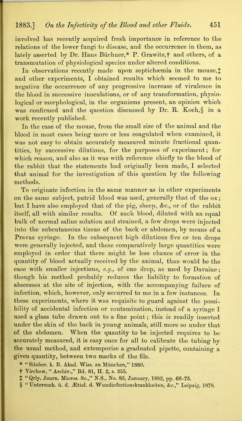 involved has recently acquired fresh importance in reference to the relations of the lower fungi to disease, and the occurrence in them, as lately asserted by Dr. Hans Buchner,* P. Grawitz,f and others, of a transmutation of physiological species under altered conditions. In observations recently made upon septichsemia in the mouse, J and other experiments, I obtained results which seemed to me to negative the occurrence of any progressive increase of virulence in the blood in successive inoculations, or of any transformation, physio- logical or morphological, in the organisms present, an opinion which was confirmed and the question discussed by Dr. R. Koch,§ in a work recently published. In the case of the mouse, from the small size of the animal and the blood in most cases being more or less coagulated when examined, it was not easy to obtain accurately measured minute fractional quan- tities, by successive dilutions, for the purposes of experiment; for which reason, and also as it was with reference chiefly to the blood of the rabbit that the statements had originally been made, I selected that animal for the investigation of this question by the following methods. To originate infection in the same manner as in other experiments on the same subject, putrid blood was used, generally that of the ox; but I have also employed that of the pig, sheep, &c., or of the rabbit itself, all with similar results. Of such blood, diluted with an equal bulk of normal saline solution and strained, a few drops were injected into the subcutaneous tissue of the back or abdomen, by means of a Pravaz syringe. In the subsequent high dilutions five or ten drops were generally injected, and these comparatively large quantities were employed in order that there might be less chance of error in the quantity of blood actually received by the animal, than would be the case with smaller injections, e.g., of one drop, as used by Davaine; though his method probably reduces the liability to formation of abscesses at the site of injection, with the accompanying failure of infection, which, however, only occurred to me in a few instances. In these experiments, where it was requisite to guard against the possi- bility of accidental infection or contamination, instead of a syringe I used a glass tube drawn out to a fine point; this is readily inserted under the skin of the back in young animals, still more so under that of the abdomen. When the quantity to be injected requires to bo accurately measured, it is easy once for all to calibrate the tubing by the usual method, and extemporise a graduated pipette, containing a given quantity, between two marks of the file. * “ Sitzber. k. B. Akad. Wiss. zu Miincken,” 1880. t Virchow, “ Archiv.,” Bd. 81, H. 2, s. 355. t “Qrly. Journ. Micros. Sc.,” N.S., No. 85, January, 1882, pp. 66-75. § “ Untersuch. ii. d. AEtiol. d. Wundinfectionskrankkeiten, &c.,” Leipzig, 1878.