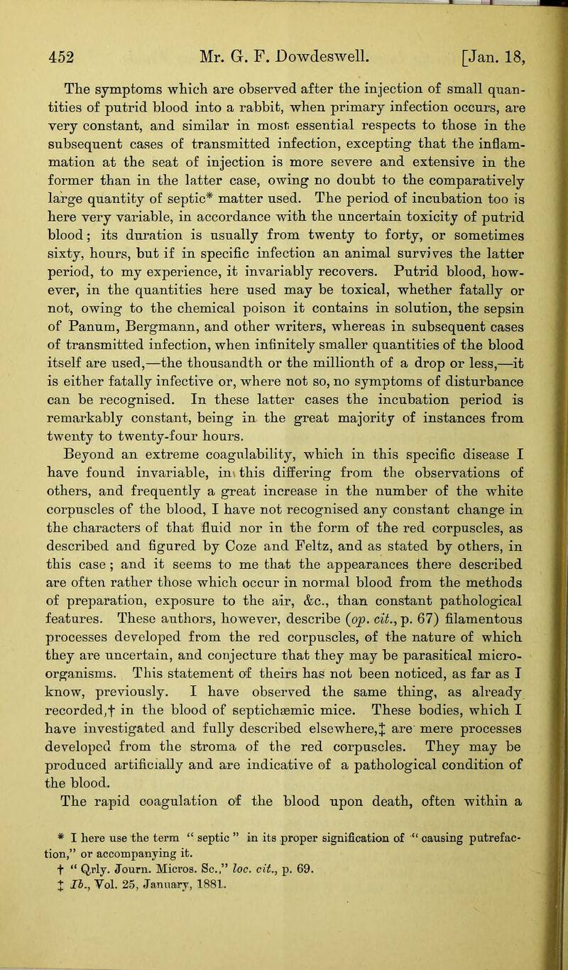 The symptoms which are observed after the injection of small quan- tities of putrid blood into a rabbit, when primary infection occurs, are very constant, and similar in most; essential respects to those in the subsequent cases of transmitted infection, excepting that the inflam- mation at the seat of injection is more severe and extensive in the former than in the latter case, owing no doubt to the comparatively large quantity of septic* matter used. The period of incubation too is here very variable, in accordance with the uncertain toxicity of putrid blood; its duration is usually from twenty to forty, or sometimes sixty, hours, but if in specific infection an animal survi ves the latter period, to my experience, it invariably recovers. Putrid blood, how- ever, in the quantities here used may be toxical, whether fatally or not, owing to the chemical poison it contains in solution, the sepsin of Panum, Bergmann, and other writers, whereas in subsequent cases of transmitted infection, when infinitely smaller quantities of the blood itself are used,—the thousandth or the millionth of a drop or less,—it is either fatally infective or, where not so, no symptoms of disturbance can be recognised. In these latter cases the incubation period is remarkably constant, being in the great majority of instances from twenty to twenty-four hours. Beyond an extreme coagulability, which in this specific disease I have found invariable, in this differing from the observations of others, and frequently a great increase in the number of the white corpuscles of the blood, I have not recognised any constant change in the characters of that fluid nor in the form of the red corpuscles, as described and figured by Coze and Feltz, and as stated by others, in this case; and it seems to me that the appearances there described are often rather those which occur in normal blood from the methods of preparation, exposure to the air, &c., than constant pathological features. These authors, however, describe (op. tit., p. 67) filamentous processes developed from the red corpuscles, of the nature of which they are uncertain, and conjecture that they may be parasitical micro- organisms. This statement of theirs has not been noticed, as far as I know, previously. I have observed the same thing, as ali'eady recorded,f in the blood of septichsemic mice. These bodies, which I have investigated and fully described elsewhere,J are mere processes developed from the stroma of the red corpuscles. They may be produced artificially and are indicative of a pathological condition of the blood. The rapid coagulation of the blood upon death, often within a * I here use the term “ septic ” in its proper signification of “ causing putrefac- tion,” or accompanying it. t “ Qrly. Journ. Micros. Sc.,” loc. cit., p. 69. % lb., Vol. 25, January, 1881.
