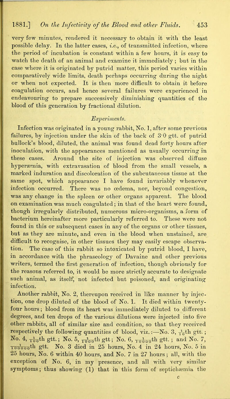 very few minutes, rendered it necessary to obtain it with the least possible delay. In the latter cases, i.e., of transmitted infection, where the period of incubation is constant within a few hours, it is easy to watch the death of an animal and examine it immediately ; but in the case where it is originated by putrid matter, this period varies within comparatively wide limits, death perhaps occurring during the night or when not expected. It is then more difficult to obtain it before coagulation occurs, and hence several failures were experienced in endeavouring to prepare successively diminishing quantities of the blood of this generation by fractional dilution. Experiments. Infection was originated in a young rabbit, Ho. 1, after some previous failures, by injection under the skin of the back of 3’0 gtt. of putrid bullock’s blood, diluted, the animal was found dead forty hours after inoculation, with the appearances mentioned as usually occurring in these cases. Around the site of injection was observed diffuse hyperaemia, with extravasation of blood from the small vessels, a marked induration and discoloration of the subcutaneous tissue at the same spot, which appearance I have found invariably whenever infection occurred. There was no oedema, nor, beyond congestion, was any change in the spleen or other organs apparent. The blood on examination was much coagulated; in that of the heart were found, though irregularly distributed, numerous micro-organisms, a form of bacterium hereinafter more particularly referred to. These were not found in this or subsequent cases in any of the organs or other tissues, but as they are minute, and even in the blood when unstained, are difficult to recognise, in other tissues they may easily escape observa- tion. The case of this rabbit so intoxicated by putrid blood, I have, in accordance with the phraseology of Davaine and other previous writers, termed the first generation of infection, though obviously for the reasons referred to, it would be more strictly accurate to designate such animal, as itself, not infected but poisoned, and originating infection. Another rabbit, No. 2, thereupon received in like manner by injec- tion, one drop diluted of the blood of No. 1. It died within twenty- four hours; blood from its heart was immediately diluted to different degrees, and ten drops of the various dilutions were injected into five other rabbits, all of similar size and condition, so that they received respectively the following quantities of blood, viz.:—No. 3, y5th gtt.; No- ruoth gtt- 5 No. 5, y^ooth gtt; No. 6, yowootb gtt- ; and No. 7, TUoWoth gtt. No. 3 died in 25 hours, No. 4 in 24 hours, No. 5 in 25 hours, No. 6 within 40 hours, and No. 7 in 27 hours ; all, with the exception of No. 6, in my presence, and all with very similar symptoms; thus showing (1) that in this form of septichfemia the c