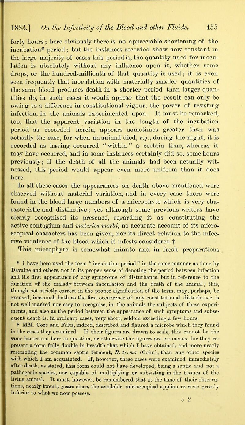 forty hours; here obviously there is no appreciable shortening of the incubation* period; but the instances recorded show how constant in the large majority of cases this period is, the quantity used for inocu- lation is absolutely without any influence upon it, whether some drops, or the hundred-millionth of that quantity is used; it is even seen frequently that inocnlation with materially smaller quantities of the same blood produces death in a shorter period than larger quan- tities do, in such cases it would appear that the result can only be owing to a difference in constitutional vigour, the power of resisting infection, in the animals experimented upon. It must be remarked, too, that the apparent variation in the length of the incubation period as recorded herein, appears sometimes greater than was actually the case, for when an animal died, e.g., during the night, it is recorded as having occurred “ within ” a certain time, whereas it may have occurred, and in some instances certainly did so, some hours previously; if the death of all the animals had been actually wit- nessed, this period would appear even more uniform than it does here. In all these cases the appearances on death above mentioned were observed without material variation, and in every case there were found in the blood large numbers of a microphyte which is very cha- racteristic and distinctive; yet although some previous writers have clearly recognised its presence, regarding it as constituting the active contagium and materies morhi, no accurate account of its micro- scopical characters has been given, nor its direct relation to the infec- tive virulence of the blood which it infests considered.f This microphyte is somewhat minute and in fresh preparations * I have here used the term “ incubation period ” in the same manner as done by Davaine and others, not in its proper sense of denoting the period between infection and the first appearance of any symptoms of disturbance, but in reference to the duration of the malady between inoculation and the death of the animal; this, though not strictly correct in the proper signification of the term, may, perhaps, be excused, inasmuch both as the first occurrence of any constitutional disturbance is not well marked nor easy to recognise, in the animals the subjects of these experi- ments, and also as the period between the appearance of such symptoms and subse- quent death is, in ordinary cases, very short, seldom exceeding a few hours. f MM. Coze and Feltz, indeed, described and figured a microbe which they found in the cases they examined. If their figures are drawn to scale, this cannot be the same bacterium here in question, or otherwise the figures are erroneous, for they re- present a form fully double in breadth that which I have obtained, and more nearly resembling the common septic ferment, B. termo (Cohn), than any other species with which I am acquainted. If, however, these cases were examined immediately after death, as stated, this form could not have developed, being a septic and not a pathogenic species, nor capable of multiplying or subsisting in the tissues of the living animal. It must, however, be remembered that at the time of their observa- tions, nearly twenty years since, the available microscopical appliances were greatly inferior to what we now possess. c 2