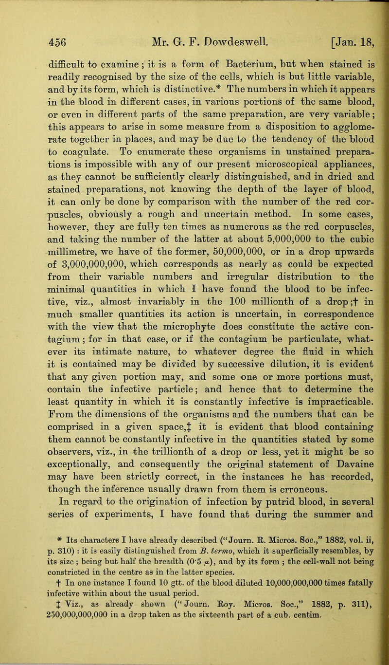 difficult to examine ; it is a form of Bacterium, but when stained is readily recognised by the size of the cells, which is but little variable, and by its form, which is distinctive.* The numbers in which it appears in the blood in different cases, in various portions of the same blood, or even in different parts of the same preparation, are very variable ; this appears to arise in some measure from a disposition to agglome- rate together in places, and may be due to the tendency of the blood to coagulate. To enumerate these organisms in unstained prepara- tions is impossible with any of our present microscopical appliances, as they cannot be sufficiently clearly distinguished, and in dried and stained preparations, not knowing the depth of the layer of blood, it can only be done by comparison with the number of the red cor- puscles, obviously a rough and uncertain method. In some cases, however, they are fully ten times as numerous as the red corpuscles, and taking the number of the latter at about 5,000,000 to the cubic millimetre, we have of the former, 50,000,000, or in a drop upwards of 3,000,000,000, which corresponds as nearly as could be expected from their variable numbers and irregular distribution to the minimal quantities in which I have found the blood to be infec- tive, viz., almost invariably in the 100 millionth of a drop ;t in much smaller quantities its action is uncertain, in correspondence with the view that the microphyte does constitute the active con- tagium; for in that case, or if the contagium be particulate, what- ever its intimate nature, to whatever degree the fluid in which it is contained may be divided by successive dilution, it is evident that any given portion may, and some one or more portions must, contain the infective particle; and heDce that to determine the least quantity in which it is constantly infective is impracticable. From the dimensions of the organisms and the numbers that can be comprised in a given space,| it is evident that blood containing them cannot be constantly infective in the quantities stated by some observers, viz., in the trillionth of a drop or less, yet it might be so exceptionally, and consequently the original statement of Davaine may have been strictly correct, in the instances he has recorded, though the inference usually drawn from them is erroneous. In regard to the origination of infection by putrid blood, in several series of experiments, I have found that during the summer and * Its characters I have already described (“ Journ. R. Micros. Soc.,” 1882, vol. ii, p. 310) : it is easily distinguished from B. termo, which it superficially resembles, by its size ; being but half the breadth (05 «), and by its form ; the cell-wall not being constricted in the centre as in the latter species. f In one instance I found 10 gtt. of the blood diluted 10,000,000,000 times fatally infective within about the usual period. J Viz., as already shown (“Journ. Roy. Micros. Soc.,” 1882, p. 311), 250,000,000,000 in a drop taken as the sixteenth part of a cub. centim.