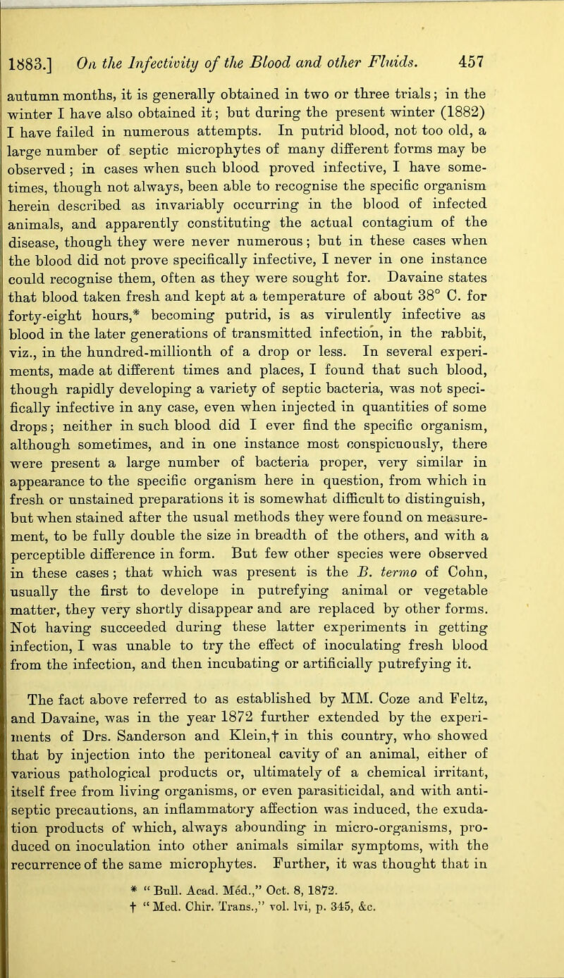 autumn months, it is generally obtained in two or three trials; in the winter I have also obtained it; but during the present winter (1882) I have failed in numerous attempts. In putrid blood, not too old, a large number of septic microphytes of many different forms may be observed ; in cases when such blood proved infective, I have some- times, though not always, been able to recognise the specific organism herein described as invariably occurring in the blood of infected animals, and apparently constituting the actual contagium of the disease, though they were never numerous; but in these cases when the blood did not prove specifically infective, I never in one instance could recognise them, often as they were sought for. Davaine states that blood taken fresh and kept at a temperature of about 38° C. for forty-eight hours,* becoming putrid, is as virulently infective as blood in the later generations of transmitted infection, in the rabbit, viz., in the hundred-millionth of a drop or less. In several experi- ments, made at different times and places, I found that such blood, though rapidly developing a variety of septic bacteria, was not speci- fically infective in any case, even when injected in quantities of some drops; neither in such blood did I ever find the specific organism, although sometimes, and in one instance most conspicuously, there were present a large number of bacteria proper, very similar in appearance to the specific organism here in question, from which in fresh or unstained preparations it is somewhat difficult to distinguish, but when stained after the usual methods they were found on measure- ment, to be fully double the size in breadth of the others, and with a perceptible difference in form. But few other species were observed in these cases ; that which was present is the B. termo of Cohn, usually the first to develope in putrefying animal or vegetable matter, they very shortly disappear and are replaced by other forms. Not having succeeded during these latter experiments in getting infection, I was unable to try the effect of inoculating fresh blood from the infection, and then incubating or artificially putrefying it. The fact above referred to as established by MM. Coze and Feltz, and Davaine, was in the year 1872 further extended by the experi- ments of Drs. Sanderson and Klein,f in this country, who showed that by injection into the peritoneal cavity of an animal, either of various pathological products or, ultimately of a chemical irritant, itself free from living organisms, or even parasiticidal, and with anti- septic precautions, an inflammatory affection was induced, the exuda- tion products of which, always abounding in micro-organisms, pro- duced on inoculation into other animals similar symptoms, with the recurrence of the same microphytes. Further, it was thought that in * “ Bull. Acad. Med.,” Oct. 8, 1872. t “Med. Chir. Trans.,” vol. lvi, p. 345, &c.