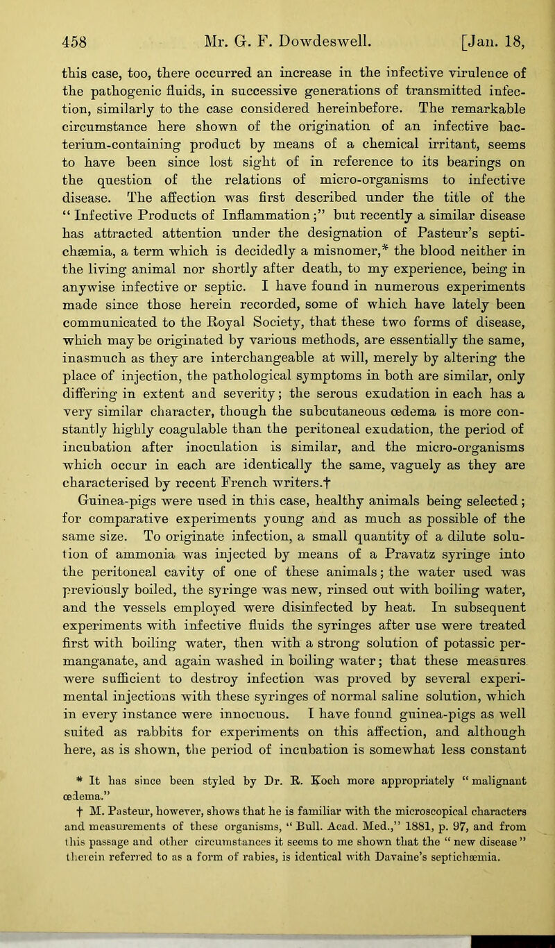 this case, too, there occurred an increase in the infective virulence of the pathogenic fluids, in successive generations of transmitted infec- tion, similarly to the case considered hereinbefore. The remarkable circumstance here shown of the origination of an infective bac- terium-containing product by means of a chemical irritant, seems to have been since lost sight of in reference to its bearings on the question of the relations of micro-organisms to infective disease. The affection was first described under the title of the “ Infective Products of Inflammation but recently a similar disease has attracted attention under the designation of Pasteur’s septi- chsemia, a term which is decidedly a misnomer,* the blood neither in the living animal nor shortly after death, to my experience, being in anywise infective or septic. I have found in numerous experiments made since those herein recorded, some of which have lately been communicated to the Royal Society, that these two forms of disease, which may be originated by various methods, are essentially the same, inasmuch as they are interchangeable at will, merely by altering the place of injection, the pathological symptoms in both are similar, only differing in extent and severity; the serous exudation in each has a very similar character, though the subcutaneous cedema is more con- stantly highly coagulable than the peritoneal exudation, the period of incubation after inoculation is similar, and the micro-organisms which occur in each are identically the same, vaguely as they are characterised by recent French writers .f Guinea-pigs were used in this case, healthy animals being selected; for comparative experiments young and as much as possible of the same size. To originate infection, a small quantity of a dilute solu- tion of ammonia was injected by means of a Pravatz syringe into the peritoneal cavity of one of these animals; the water used was previously boiled, the syringe was new, rinsed out with boiling water, and the vessels employed were disinfected by heat. In subsequent experiments with infective fluids the syringes after use were treated first with boiling water, then with a strong solution of potassic per- manganate, and again washed in boiling water; that these measures were sufficient to destroy infection was proved by several experi- mental injections with these syringes of normal saline solution, which in every instance were innocuous. I have found guinea-pigs as well suited as rabbits for experiments on this affection, and although here, as is shown, the period of incubation is somewhat less constant * It has since been styled by Dr. R. Koch more appropriately “ malignant cedema.” f M. Pasteur, however, shows that he is familiar with the microscopical characters and measurements of these organisms, “ Bull. Acad. Med.,” 1881, p. 97, and from this passage and other circumstances it seems to me shown that the “ new disease” therein referred to as a form of rabies, is identical with Davaine’s septichaemia.