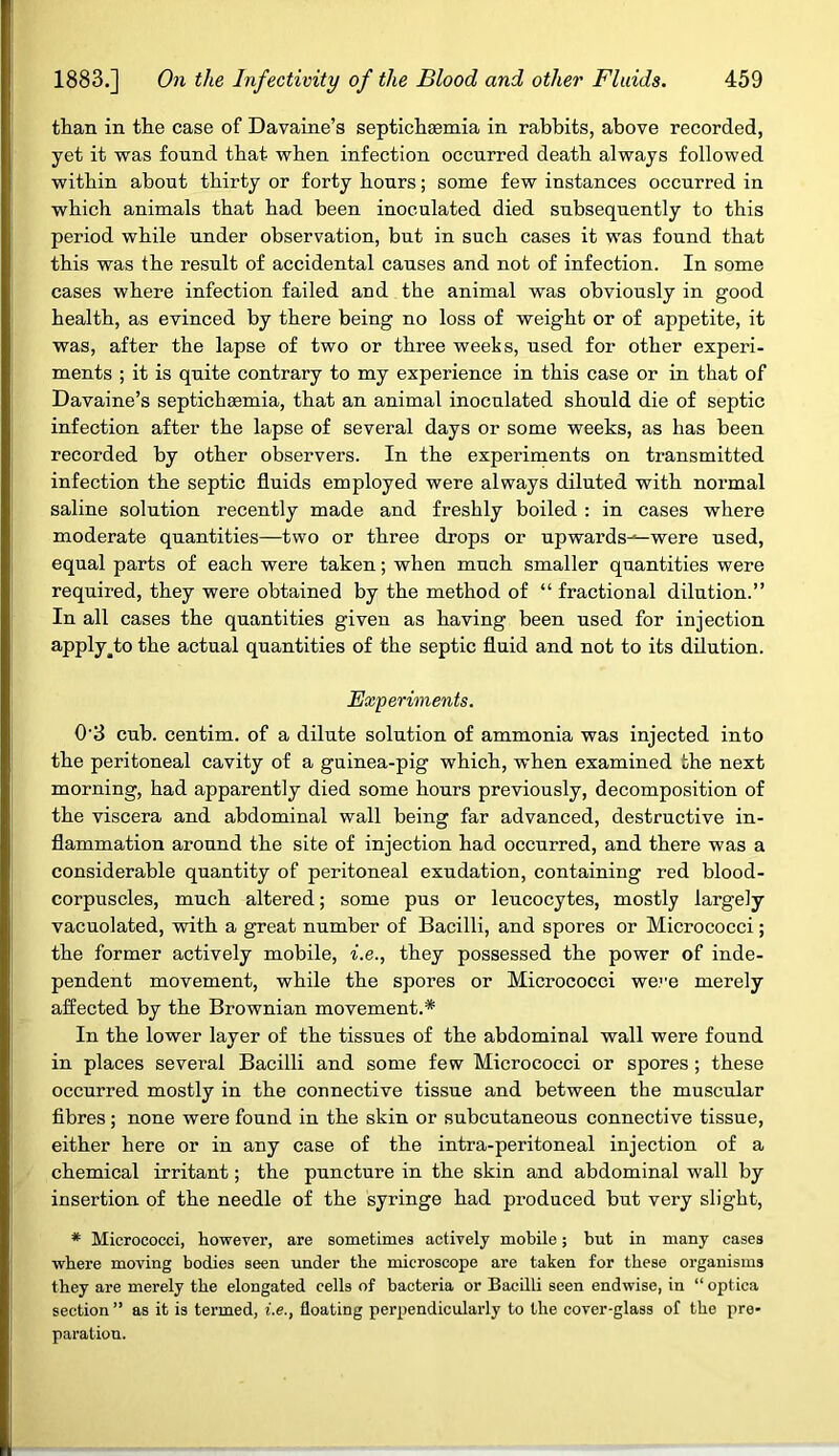 than in the case of Davaine’s septichaemia in rabbits, above recorded, yet it was found that when infection occurred death always followed within about thirty or forty hours; some few instances occurred in which animals that had been inoculated died subsequently to this period while under observation, but in such cases it was found that this was the result of accidental causes and not of infection. In some cases where infection failed and the animal was obviously in good health, as evinced by there being no loss of weight or of appetite, it was, after the lapse of two or three weeks, used for other experi- ments ; it is quite contrary to my experience in this case or in that of Davaine’s septichsemia, that an animal inoculated should die of septic infection after the lapse of several days or some weeks, as has been recorded by other observers. In the experiments on transmitted infection the septic fluids employed were always diluted with normal saline solution recently made and freshly boiled : in cases where moderate quantities—two or three drops or upwards^-were used, equal parts of each were taken; when much smaller quantities were required, they were obtained by the method of “ fractional dilution.” In all cases the quantities given as having been used for injection apply^to the actual quantities of the septic fluid and not to its dilution. Experiments. 0'3 cub. centim. of a dilute solution of ammonia was injected into the peritoneal cavity of a guinea-pig which, when examined the next morning, had apparently died some hours previously, decomposition of the viscera and abdominal wall being far advanced, destructive in- flammation around the site of injection had occurred, and there was a considerable quantity of peritoneal exudation, containing red blood- corpuscles, much altered; some pus or leucocytes, mostly largely vacuolated, with a great number of Bacilli, and spores or Micrococci; the former actively mobile, i.e., they possessed the power of inde- pendent movement, while the spores or Micrococci were merely affected by the Brownian movement.* In the lower layer of the tissues of the abdominal wall were found in places several Bacilli and some few Micrococci or spores ; these occurred mostly in the connective tissue and between the muscular fibres ; none were found in the skin or subcutaneous connective tissue, either here or in any case of the intra-peritoneal injection of a chemical irritant; the puncture in the skin and abdominal wall by insertion of the needle of the syringe had produced but very slight, * Micrococci, however, are sometimes actively mobile; but in many cases where moving bodies seen under the microscope are taken for these organisms they are merely the elongated cells of bacteria or Bacilli seen endwise, in “ optica section ” as it is termed, i.e., floating perpendicularly to the cover-glass of the pre- paration.