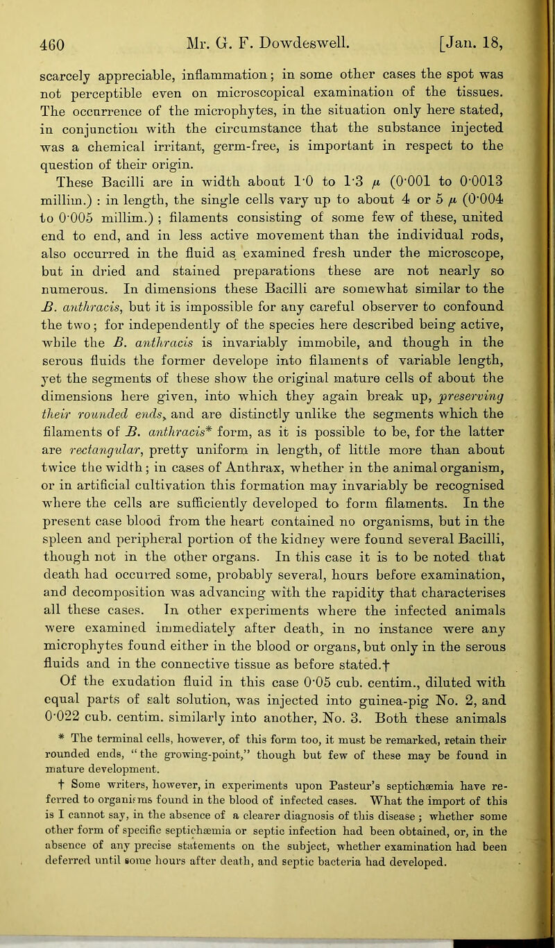 scarcely appreciable, inflammation; in some other cases the spot was not perceptible even on microscopical examination of the tissues. The occurrence of the microphytes, in the situation only here stated, in conjunction with the circumstance that the substance injected was a chemical irritant, germ-free, is important in respect to the question of their origin. These Bacilli are in width about TO to T3 fi (O'OOl to 0’0013 millim.) : in length, the single cells vary up to about 4 or 5 /x (0-004 to 0'005 millim.) ; filaments consisting of some few of these, united end to end, and in less active movement than the individual rods, also occurred in the fluid as examined fresh under the microscope, but in dried and stained preparations these are not nearly so numerous. In dimensions these Bacilli are somewhat similar to the B. anthracis, but it is impossible for any careful observer to confound the two; for independently of the species here described being active, while the B. anthracis is invariably immobile, and though in the serous fluids the former develope into filaments of variable length, yet the segments of these show the original mature cells of about the dimensions here given, into which they again break up, 'preserving their rounded ends„ and are distinctly unlike the segments which the filaments of B. anthracis* form, as it is possible to be, for the latter are rectangular, pretty uniform in length, of little more than about twice the width; in cases of Anthrax, whether in the animal organism, or in artificial cultivation this formation may invariably be recognised where the cells are sufficiently developed to form filaments. In the present case blood from the heart contained no organisms, but in the spleen and peripheral portion of the kidney were found several Bacilli, though not in the other organs. In this case it is to be noted that death had occurred some, probably several, hours before examination, and decomposition was advancing with the rapidity that characterises all these cases. In other experiments where the infected animals were examined immediately after death, in no instance were any microphytes found either in the blood or organs, but only in the serous fluids and in the connective tissue as before stated.f Of the exudation fluid in this case 0’05 cub. centim., diluted with equal parts of salt solution, was injected into guinea-pig No. 2, and 0’022 cub. centim. similarly into another, No. 3. Both these animals * Tlie terminal cells, however, of this form too, it must be remarked, retain their rounded ends, “ the growing-point,” though but few of these may be found in mature development. f Some writers, however, in experiments upon Pasteur’s septichaemia have re- ferred to organifins found in the blood of infected cases. What the import of this is I cannot say, in the absence of a clearer diagnosis of this disease ; whether some other form of specific septichsemia or septic infection had been obtained, or, in the absence of any precise statements on the subject, whether examination had been deferred until some hours after death, and septic bacteria had developed.