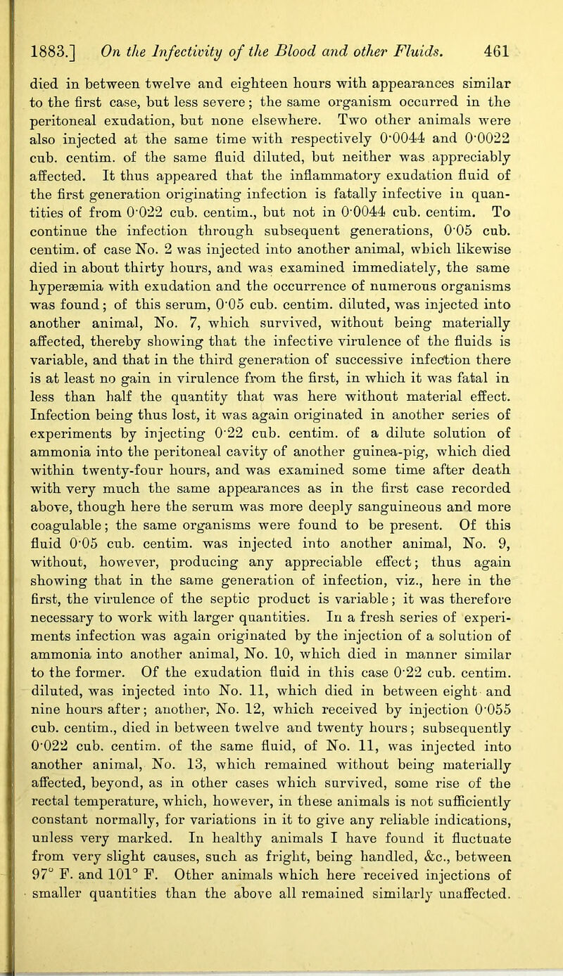 died in between twelve and eighteen hours with appearances similar to the first case, but less severe; the same organism occurred in the peritoneal exudation, but none elsewhere. Two other animals were also injected at the same time with respectively 0‘0044 and 0’0022 cub. centim. of the same fluid diluted, but neither was appreciably affected. It thus appeared that the inflammatory exudation fluid of the first generation originating infection is fatally infective in quan- tities of from 0022 cub. centim., but not in 00044 cub. centim. To continue the infection through subsequent generations, 0'05 cub. centim. of case No. 2 was injected into another animal, which likewise died in about thirty hours, and was examined immediately, the same hyperasmia with exudation and the occurrence of numerous organisms was found; of this serum, 0'05 cub. centim. diluted, was injected into another animal, No. 7, which survived, without being materially affected, thereby showing that the infective virulence of the fluids is variable, and that in the third generation of successive infection there is at least no gain in virulence from the first, in which it was fatal in less than half the quantity that was here without material effect. Infection being thus lost, it was again originated in another series of experiments by injecting 0'22 cub. centim. of a dilute solution of ammonia into the peritoneal cavity of another guinea-pig, which died within twenty-four hours, and was examined some time after death with very much the same appearances as in the first case recorded above, though here the serum was more deeply sanguineous and more coagulable; the same organisms were found to be present. Of this fluid 0'05 cub. centim. was injected into another animal, No. 9, without, however, producing any appreciable effect; thus again showing that in the same generation of infection, viz., here in the first, the virulence of the septic product is variable; it was therefore necessary to work with larger quantities. In a fresh series of experi- ments infection was again originated by the injection of a solution of ammonia into another animal, No. 10, which died in manner similar to the former. Of the exudation fluid in this case 0'22 cub. centim. diluted, was injected into No. 11, which died in between eight and nine hours after; another, No. 12, which received by injection 0'055 cub. centim., died in between twelve and twenty hours; subsequently 0'022 cub. centim. of the same fluid, of No. 11, was injected into another animal, No. 13, which remained without being materially affected, beyond, as in other cases which survived, some rise of the rectal temperature, which, however, in these animals is not sufficiently constant normally, for variations in it to give any reliable indications, unless very marked. In healthy animals I have found it fluctuate from very slight causes, such as fright, being handled, &c., between 97° F. and 101° F. Other animals which here received injections of smaller quantities than the above all remained similarly unaffected.