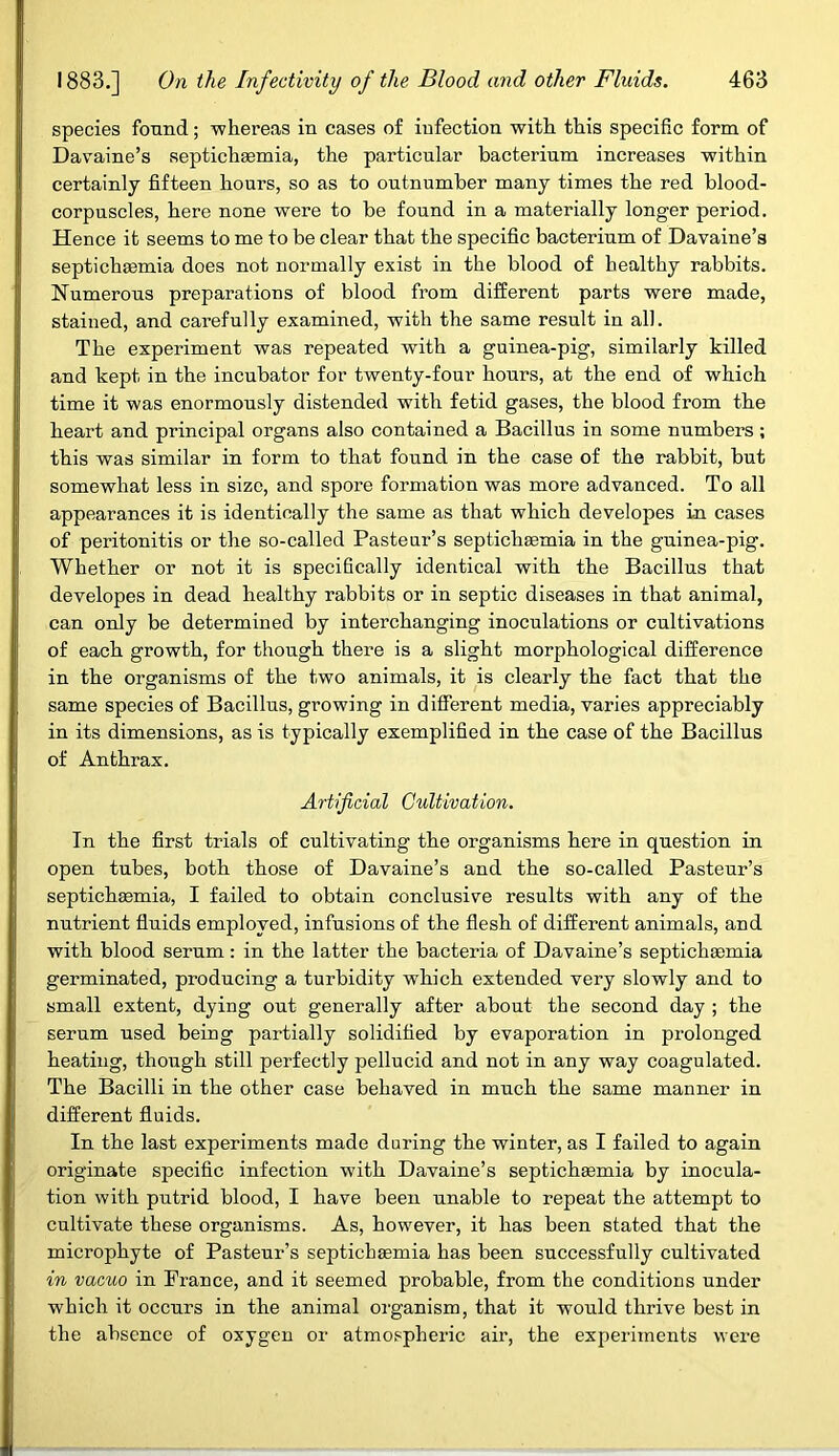 species found; whereas in cases of infection with this specific form of Davaine’s septichaemia, the particular bacterium increases within certainly fifteen hours, so as to outnumber many times the red blood- corpuscles, here none were to be found in a materially longer period. Hence it seems to me to be clear that the specific bacterium of Davaine’s septichaunia does not normally exist in the blood of healthy rabbits. Numerous preparations of blood from different parts were made, stained, and carefully examined, with the same result in all. The experiment was repeated with a guinea-pig, similarly killed and kept in the incubator for twenty-four hours, at the end of which time it was enormously distended with fetid gases, the blood from the heart and principal organs also contained a Bacillus in some numbers ; this was similar in form to that found in the case of the rabbit, but somewhat less in size, and spore formation was more advanced. To all appearances it is identically the same as that which developes in cases of peritonitis or the so-called Pasteur’s septicliasmia in the guinea-pig. Whether or not it is specifically identical with the Bacillus that developes in dead healthy rabbits or in septic diseases in that animal, can only be determined by interchanging inoculations or cultivations of each growth, for though there is a slight morphological difference in the organisms of the two animals, it is clearly the fact that the same species of Bacillus, growing in different media, varies appreciably in its dimensions, as is typically exemplified in the case of the Bacillus of Anthrax. Artificial Cultivation. In the first trials of cultivating the organisms here in question in open tubes, both those of Davaine’s and the so-called Pasteur’s septichaemia, I failed to obtain conclusive results with any of the nutrient fluids employed, infusions of the flesh of different animals, and with blood serum: in the latter the bacteria of Davaine’s septichaemia germinated, producing a turbidity which extended very slowly and to small extent, dying out generally after about the second day ; the serum used being partially solidified by evaporation in prolonged heating, though still perfectly pellucid and not in any way coagulated. The Bacilli in the other case behaved in much the same manner in different fluids. In the last experiments made during the winter, as I failed to again originate specific infection with Davaine’s septichaemia by inocula- tion with putrid blood, I have been unable to repeat the attempt to cultivate these organisms. As, however, it has been stated that the microphyte of Pasteur’s septichaemia has been successfully cultivated in vacuo in Prance, and it seemed probable, from the conditions under which it occurs in the animal organism, that it would thrive best in the absence of oxygen or atmospheric air, the experiments were