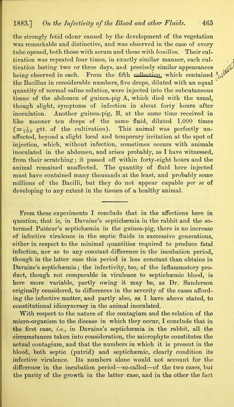 the strongly fetid odour caused by the development of the vegetation was remarkable and distinctive, and was observed in the case of every tube opened, both those with serum and those with bouillon. Their cul- tivation was repeated four times, in exactly similar manner, each cul- tivation lasting two or three days, and precisely similar appearances being observed in each. From the fifth eoUectioa, which contained 14 the Bacillus in considerable numbers, five drops, diluted with an equal quantity of normal saline solution, were injected into the subcutaneous tissue of the abdomen of guinea-pig A, which died with the usual, though slight, symptoms of infection in about forty hours after inoculation. Another guinea-pig, B, at the same time received in like manner ten drops of the same fluid, diluted 1,000 times ( = •5-^0 gtt. of the cultivation). This animal was perfectly un- affected, beyond a slight local and temporary irritation at the spot of injection, which, without infection, sometimes occurs with animals inoculated in the abdomen, and arises probably, as I have witnessed, from their scratching; it passed off within forty-eight hours and the animal remained unaffected. The quantity of fluid here injected must have contained many thousands at the least, and probably some millions of the Bacilli, but they do not appear capable per se of developing to any extent in the tissues of a healthy animal. From these experiments I conclude that in the affections here in question, that is, in Davaine’s septichjemia in the rabbit and the so- termed Pasteur’s septichasmia in the guinea-pig, there is no increase of infective virulence in the septic fluids in successive generations, either in respect to the minimal quantities required to produce fatal infection, nor as to any constant difference in the incubation period, though in the latter case this period is less constant than obtains in Davaine’s septichsemia; the infectivity, too, of the inflammatory pro- duct, though not comparable in virulenee to septichsemic blood, is here more variable, partly owing it may be, as Dr. Sanderson originally considered, to differences in the severity of the cases afford- ing the infective matter, and partly also, as I have above stated, to constitutional idiosyncrasy in the animal inoculated. With respect to the nature of the contagium and the relation of the micro-organism to the disease in which they occur, I conclude that in the first case, i.e., in Davaine’s septichasmia in the rabbit, all the circumstances taken into consideration, the microphyte constitutes the actual contagium, and that the numbers in which it is present in the blood, both septic (putrid) and septichsemic, clearly condition its infective virulence. Its numbers alone would not account for the difference in the incubation period—so-called—of the two cases, but the purity of the growth in the latter case, and in the other the fact