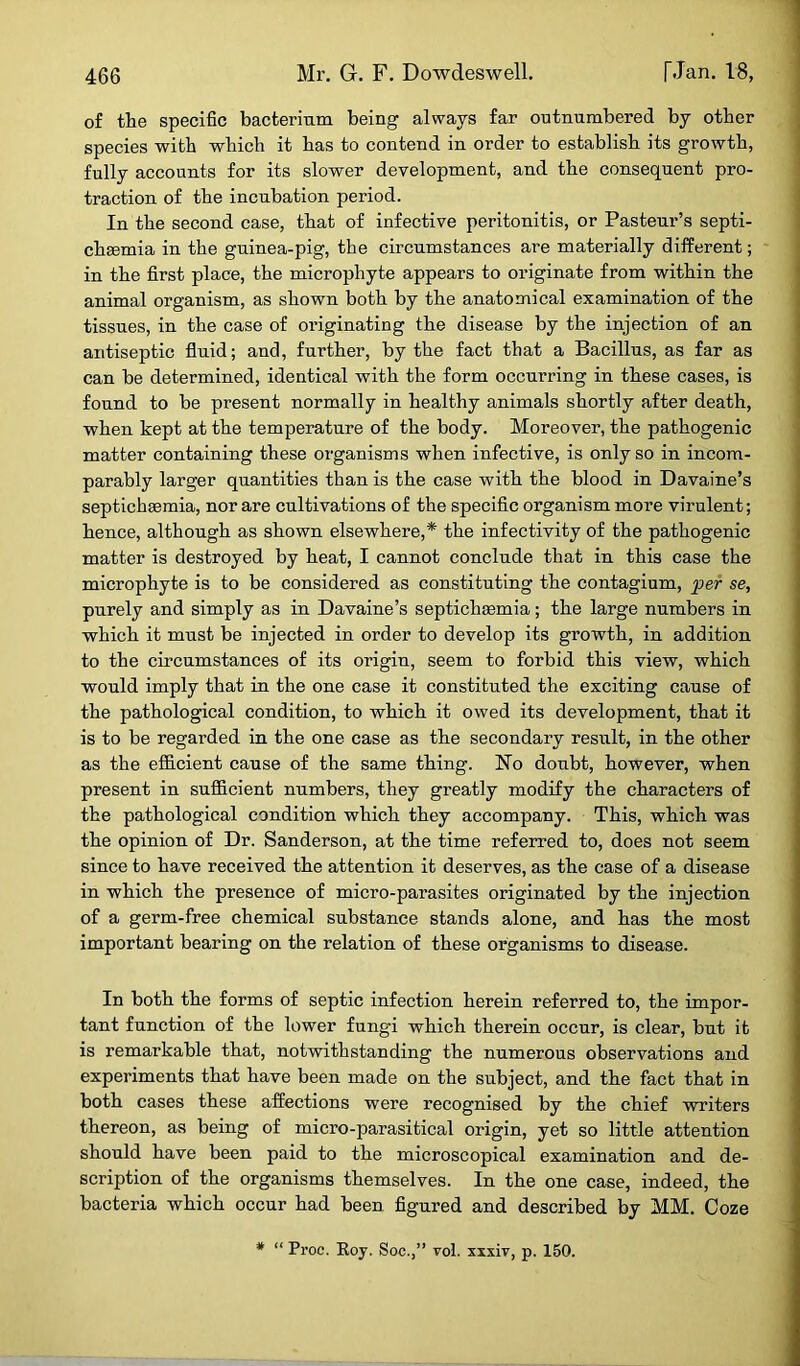 of the specific bacterium being always far outnumbered by other species with which it has to contend in order to establish its growth, fully accounts for its slower development, and the consequent pro- traction of the incubation period. In the second case, that of infective peritonitis, or Pasteur’s septi- chsemia in the guinea-pig, the circumstances are materially different; in the first place, the microphyte appears to originate from within the animal organism, as shown both by the anatomical examination of the tissues, in the case of originating the disease by the injection of an antiseptic fluid; and, further, by the fact that a Bacillus, as far as can be determined, identical with the form occurring in these cases, is found to be present normally in healthy animals shortly after death, when kept at the temperature of the body. Moreover, the pathogenic matter containing these organisms when infective, is only so in incom- parably larger quantities than is the case with the blood in Davaine’s septichsemia, nor are cultivations of the specific organism more virulent; hence, although as shown elsewhere,* the infectivity of the pathogenic matter is destroyed by heat, I cannot conclude that in this case the microphyte is to be considered as constituting the contagium, per se, purely and simply as in Davaine’s septichaemia; the large numbers in which it must be injected in order to develop its growth, in addition to the circumstances of its origin, seem to forbid this view, which would imply that in the one case it constituted the exciting cause of the pathological condition, to which it owed its development, that it is to be regarded in the one case as the secondary result, in the other as the efficient cause of the same thing. No doubt, however, when present in sufficient numbers, they greatly modify the characters of the pathological condition which they accompany. This, which was the opinion of Dr. Sanderson, at the time referred to, does not seem since to have received the attention it deserves, as the case of a disease in which the presence of micro-parasites originated by the injection of a germ-free chemical substance stands alone, and has the most important bearing on the relation of these organisms to disease. In both the forms of septic infection herein referred to, the impor- tant function of the lower fungi which therein occur, is clear, but it is remarkable that, notwithstanding the numerous observations and experiments that have been made on the subject, and the fact that in both cases these affections were recognised by the chief writers thereon, as being of micro-parasitical origin, yet so little attention should have been paid to the microscopical examination and de- scription of the organisms themselves. In the one case, indeed, the bacteria which occur had been figured and described by MM. Coze * “ Proc. Roy. Soc.,” vol. xxxiv, p. 150.