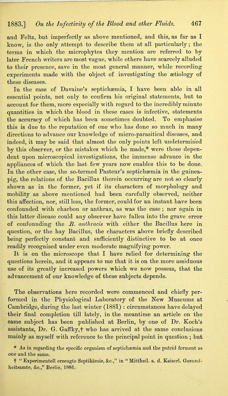 and Feltz, but imperfectly as above mentioned, and this, as far as I know, is the only attempt to describe them at all particularly; the terms in which the microphytes they mention are referred to by later French writers are most vague, while others have scarcely alluded to their presence, save in the most general manner, while recording experiments made with the object of investigating the aetiology of these diseases. In the case of Davaine’s septichaemia, I have been able in all essential points, not only to confirm his original statements, but to account for them, more especially with regard to the incredibly minute quantities in which the blood in these cases is infective, statements the accuracy of which has been sometimes doubted. To emphasise this is due to the reputation of one who has done so much in many directions to advance our knowledge of micro-parasitical diseases, and indeed, it may be said that almost the only points left undetermined by this observer, or the mistakes which he made,* were those depen- dent upon microscopical investigations, the immense advance in the appliances of which the last few years now enables this to be done. In the other case, the so-termed Pasteur’s septichaemia in the guinea- pig, the relations of the Bacillus therein occurring are not so clearly shown as in the former, yet if its characters of morphology and mobility as above mentioned had been carefully observed, neither this affection, nor, still less, the former, could for an instant have been confounded with charbon or anthrax, as was the case ; nor again in this latter disease could any observer have fallen into the grave error of confounding the JB. anthracis with either the Bacillus here in question, or the hay Bacillus, the characters above briefly described being perfectly constant and sufficiently distinctive to be at once readily recognised under even moderate magnifying power. It is on the microscope that I have relied for determining the questions herein, and it appears to me that it is on the more assiduous use of its greatly increased powers which we now possess, that the advancement of our knowledge of these subjects depends. The observations here recorded were commenced and chiefly per- formed in the Physiological Laboratory of the New Museums at Cambridge, during the last winter (1881) : circumstances have delayed their final completion till lately, in the meantime an article on the same subject has been published at Berlin, by one of Dr. Koch’s assistants, Dr. G. Gaffky,f who has arrived at the same conclusions mainly as myself with reference to the principal point in question ; but * As in regarding the specific organism of septichaemia and the putrid ferment as one and the same. t “ Experimentell erzeugte Septikamie, &c.,” in “ Mittheil. a. d. Kaiserl. Gesund- heitsamte, &c.,” Berlin, 1881.