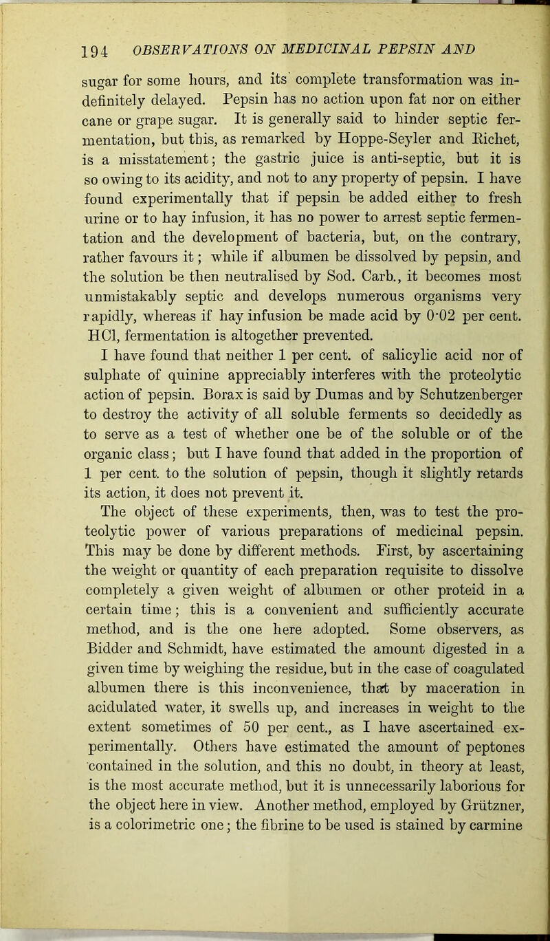 sugar for some hours, and its complete transformation was in- definitely delayed. Pepsin has no action upon fat nor on either cane or grape sugar. It is generally said to hinder septic fer- mentation, but this, as remarked by Hoppe-Seyler and Eichet, is a misstatement; the gastric juice is anti-septic, but it is so owing to its acidity, and not to any property of pepsin. I have found experimentally that if pepsin be added either to fresh urine or to hay infusion, it has no power to arrest septic fermen- tation and the development of bacteria, but, on the contrary, rather favours it; while if albumen be dissolved by pepsin, and the solution be then neutralised by Sod. Carb., it becomes most unmistakably septic and develops numerous organisms very rapidly, whereas if hay infusion be made acid by 0-02 per cent. HC1, fermentation is altogether prevented. I have found that neither 1 per cent, of salicylic acid nor of sulphate of quinine appreciably interferes with the proteolytic action of pepsin. Borax is said by Dumas and by Schutzenberger to destroy the activity of all soluble ferments so decidedly as to serve as a test of whether one be of the soluble or of the organic class ; but I have found that added in the proportion of 1 per cent, to the solution of pepsin, though it slightly retards its action, it does not prevent it. The object of these experiments, then, was to test the pro- teolytic power of various preparations of medicinal pepsin. This may be done by different methods. First, by ascertaining the weight or quantity of each preparation requisite to dissolve completely a given weight of albumen or other proteid in a certain time; this is a convenient and sufficiently accurate method, and is the one here adopted. Some observers, as Bidder and Schmidt, have estimated the amount digested in a given time by weighing the residue, but in the case of coagulated albumen there is this inconvenience, thart by maceration in acidulated water, it swells up, and increases in weight to the extent sometimes of 50 per cent., as I have ascertained ex- perimentally. Others have estimated the amount of peptones contained in the solution, and this no doubt, in theory at least, is the most accurate method, but it is unnecessarily laborious for the object here in view. Another method, employed by Grutzner, is a colorimetric one; the fibrine to be used is stained by carmine