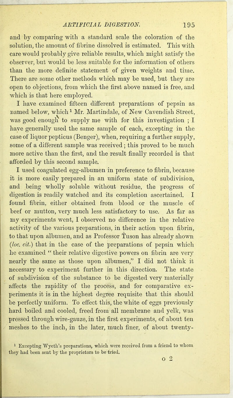 and by comparing with a standard scale the coloration of the solution, the amount of fihrine dissolved is estimated. This with care would probably give reliable results, which might satisfy the observer, but would be.less suitable for the information of others than the more definite statement of given weights and time. There are some other methods which may be used, but they are open to objections, from which the first above named is free, and which is that here employed. I have examined fifteen different preparations of pepsin as named below, which1 Mr. Martindale, of Hew Cavendish Street, was good enough to supply me with for this investigation ; I have generally used, the same sample of each, excepting in the case of liquor pepticus (Benger), when, requiring a further supply, some of a different sample was received; this proved to he much more active than the first, and the result finally recorded is that afforded by this second sample. I used coagulated egg-albumen in preference to fibrin, because it is more easily prepared in an uniform state of subdivision, and being wholly soluble without residue, the progress of digestion is readily watched and its completion ascertained. I found fibrin, either obtained from blood or the muscle of beef or mutton, very much less satisfactory to use. As far as my experiments went, I observed no difference in the relative activity of the various preparations, in their action upon fibrin, to that upon albumen, and as Professor Tuson has already shown (loc. cit.) that in the case of the preparations of pepsin which he examined “ their relative digestive powers on fibrin are very nearly the same as those upon albumen,” I did not think it necessary to experiment further in this direction. The state of subdivision of the substance to be digested very materially affects the rapidity of the process, and for comparative ex- periments it is in the highest degree requisite that this should be perfectly uniform. To effect this, the white of eggs previously hard boiled and cooled, freed from all membrane and yelk, was pressed through wire-gauze, in the first experiments, of about ten meshes to the inch, in the later, much finer, of about twenty- 1 Excepting Wyeth's preparations, which were received from a friend to whom they had been sent by the proprietors to be tried. o 2