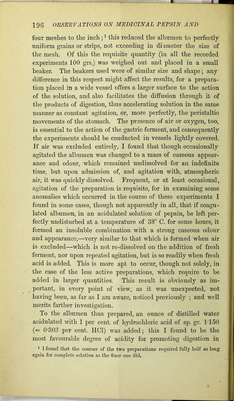 four meshes to the inch;1 this reduced the albumen to perfectly uniform grains or strips, not exceeding in diameter the size of the mesh. Of this the requisite quantity (in all the recorded experiments 100 grs.) was weighed out and placed in a small beaker. The beakers used were of similar size and shape; any difference in this respect might affect the results, for a prepara- tion placed in a wide vessel offers a larger surface to the action of the solution, and also facilitates the diffusion through it of the products of digestion, thus accelerating solution in the same manner as constant agitation, or, more perfectly, the peristaltic movements of the stomach. The presence of air or oxygen, too, is essential to the action of the gastric ferment, and consequently the experiments should be conducted in vessels lightly covered. If air was excluded entirely, I found that though occasionally agitated the albumen was changed to a mass of caseous appear- ance and odour, which remained undissolved for an indefinite time, but upon admission of, and agitation with, atmospheric air, it was quickly dissolved. Frequent, or at least occasional, agitation of the preparation is requisite, for in examining some anomalies which occurred in the course of these experiments I found in some cases, though not apparently in all, that if coagu- lated albumen, in an acidulated solution of pepsin, be left per- fectly undisturbed at a temperature of 38° C. for some hours, it formed an insoluble combination with a strong caseous odour and appearance,—very similar to that which is formed when air is excluded—which is not re-dissolved on the addition of fresh ferment, nor upon repeated agitation, but is so readily when fresh acid is added. This is more apt to occur, though not solely, in the case of the less active preparations, which require to be added in larger quantities. This result is obviously as im- portant, in every point of view, as it was unexpected, not having been, as far as I am aware, noticed previously ; and well merits farther investigation. To the albumen thus prepared, an ounce of distilled water acidulated with 1 per cent, of hydrochloric acid of sp. gr. 1T50 (= 0’303 per cent. HC1) was added; this I found to be the most favourable degree of acidity for promoting digestion in 1 I found that the coarser of the two preparations required fully half as long again for complete solution as the finer one did.