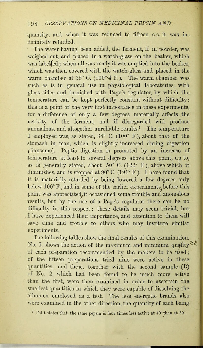 quantity, and when it was reduced to fifteen c.c. it was in- definitely retarded. The water having been added, the ferment, if in powder, was weighed out, and placed in a watch-glass on the beaker, which was labelled; when all was ready it was emptied into the beaker, which was then covered with the watch-glass and placed in the warm chamber at 38° C. (100o-4 F.). The warm chamber was such as is in general use in physiological laboratories, with glass sides and furnished with Page’s regulator, by which the temperature can be kept perfectly constant without difficulty: this is a point of the very first importance in these experiments, for a difference of only a few degrees materially affects the activity of the ferment, and if disregarded will produce anomalous, and altogether unreliable results.1 The temperature I employed was, as stated, 38° C. (100° F.), about that of the stomach in man, which is slightly increased during digestion (Ransome). Peptic digestion is promoted by an increase of temperature at least to several degrees above this point, up to, as is generally stated, about 50° C. (122° F.), above which it diminishes, and is stopped at 90° C. (191° F.). I have found that it is materially retarded by being lowered a few degrees only below 100° F., and in some of the earlier experiments before this point was appreciated^ occasioned some trouble and anomalous results, but by the use of a Page’s regulator there can be no difficulty in this respect: these details may seem trivial, but I have experienced their importance, and attention to them will save time and trouble to others who may institute similar experiments. The following tables show the final results of this examination. No. I. shows the action of the maximum and minimum of each preparation recommended by the makers to be used; of the fifteen preparations tried nine were active in these quantities, and these, together with the second sample (B) of No. 2, which had been found to be much more active than the first, were then examined in order to ascertain the smallest quantities in which they were capable of dissolving the albumen employed as a test. The less energetic brands also were examined in the other direction, the quantity of each being 1 Petit states that the same pepsin is four times less active at 40° than at 50°.