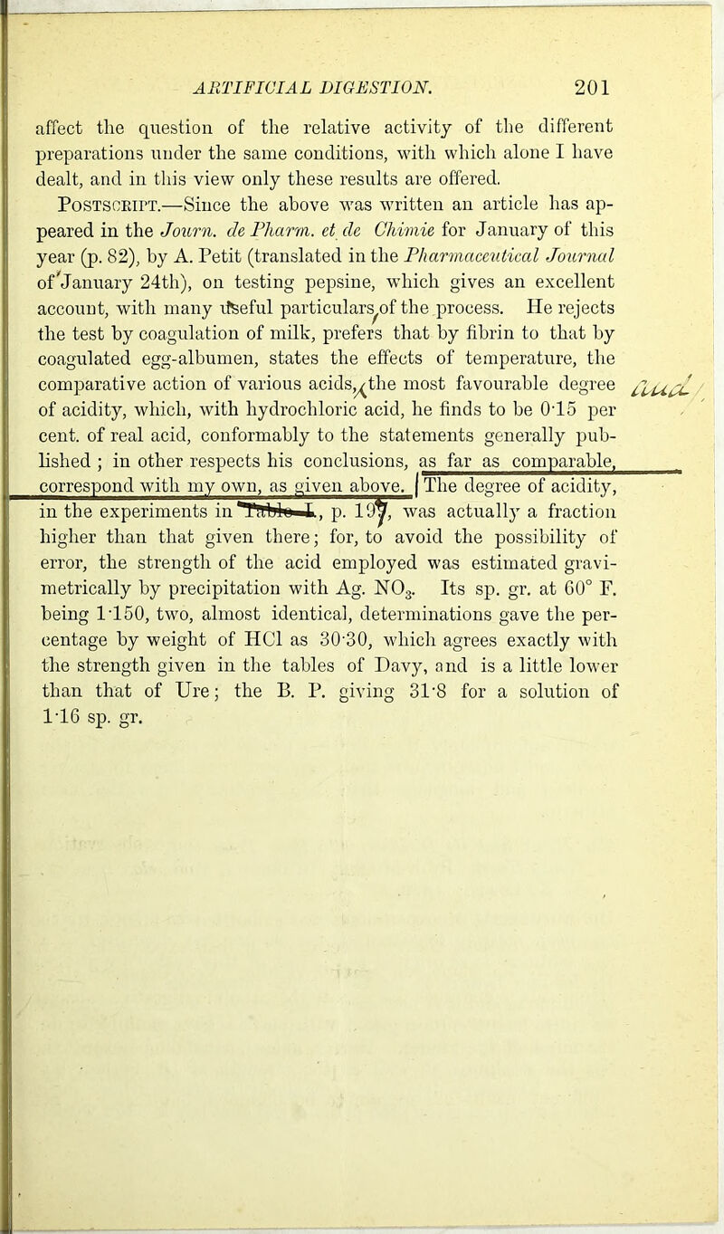 affect the question of the relative activity of the different preparations under the same conditions, with which alone I have dealt, and in this view only these results are offered. Postscript.—Since the above was written an article has ap- peared in the Journ. de Pharm. et de Ghimie for January of this year (p. 82), by A. Petit (translated in the Pharmaceutical Journal of*January 24th), on testing pepsine, which gives an excellent account, with many rtseful particulars^ the process. He rejects the test by coagulation of milk, prefers that by fibrin to that by coagulated egg-albumen, states the effects of temperature, the comparative action of various acids,^the most favourable degree of acidity, which, with hydrochloric acid, he finds to be 0T5 per cent, of real acid, conformably to the statements generally pub- lished ; in other respects his conclusions, as far as comparable, correspond with my own, as .given above. The degree of acidity, in the experiments inTllblu L, p. was actually a fraction higher than that given there; for, to avoid the possibility of error, the strength of the acid employed was estimated gravi- metrically by precipitation with Ag. N03. Its sp. gr. at 60° F. being 1T50, two, almost identical, determinations gave the per- centage by weight of HC1 as 30’30, which agrees exactly with the strength given in the tables of Davy, and is a little lower than that of Ure; the B. P. giving 31'8 for a solution of 1T6 sp. gr. /, ,, J ,