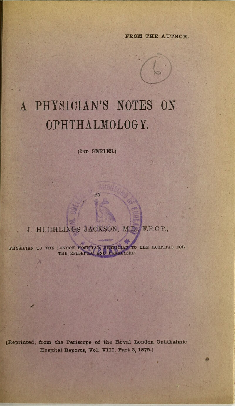 [FROM THE AUTHOR. A PHYSICIAN’S NOTES ON OPHTHALMOLOGY. (2nd SERIES.) BY . J. HUGHLINGS JACKSON, M.D., F.E.C.P., [Reprinted, from the Periscope of the Royal London Ophthalmic Hospital Reports, Vol. VIII, Part 2, 1875.] * mm