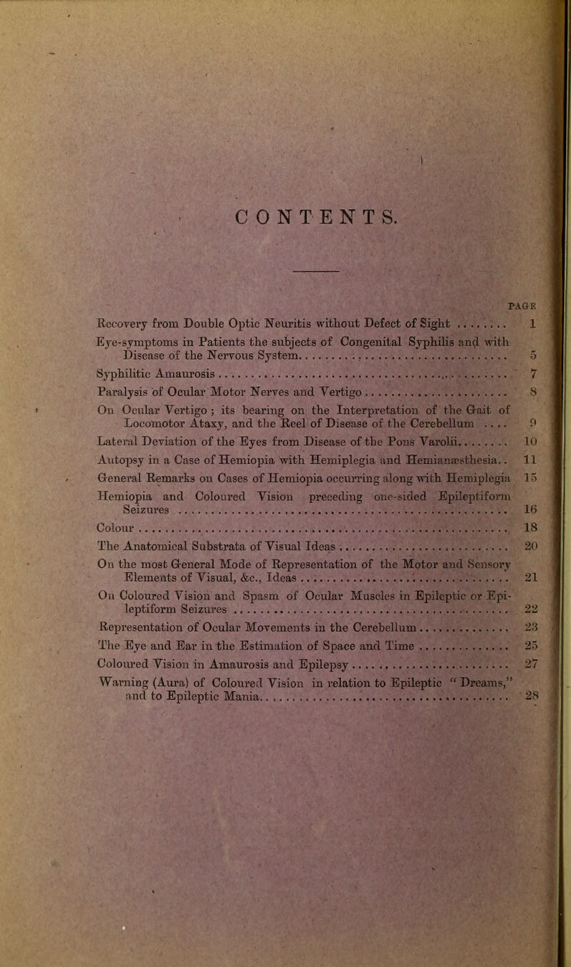 I CONTENTS. PAGE Recovery from Double Optic Neuritis without Defect of Sight ........ 1 Eye-symptoms in Patients the subjects of Congenital Syphilis an(l with Disease of the Nervous System 5 Syphilitic Amaurosis 7 Paralysis of Ocular Motor Nerves and Vertigo 8 On Ocular Vertigo ; its bearing on the Interpretation of the Gait of Locomotor Ataxy, and the Reel of Disease of the Cerebellum .... 9 Lateral Deviation of the Eyes from Disease of the Pons Varolii 10 Autopsy in a Case of Hemiopia with Hemiplegia and Hemianesthesia.. 11 General Remarks on Cases of Hemiopia occurring along with Hemiplegia 15 Hemiopia and Coloured Vision preceding one-sided Epileptiform Seizures 16 Colour 18 The Anatomical Substrata of Visual Ideas 20 On the most General Mode of Representation of the Motor and Sensory Elements of Visual, &c., Ideas '. 21 On Coloured Vision and Spasm of Ocular Muscles in Epileptic or Epi- leptiform Seizures 22 Representation of Ocular Movements in the Cerebellum 23 The Eye and Ear in the Estimation of Space and Time 25 Coloured Vision in Amaurosis and Epilepsy 27 Warning (Aura) of Coloured Vision in relation to Epileptic “ Dreams,” and to Epileptic Mania 28