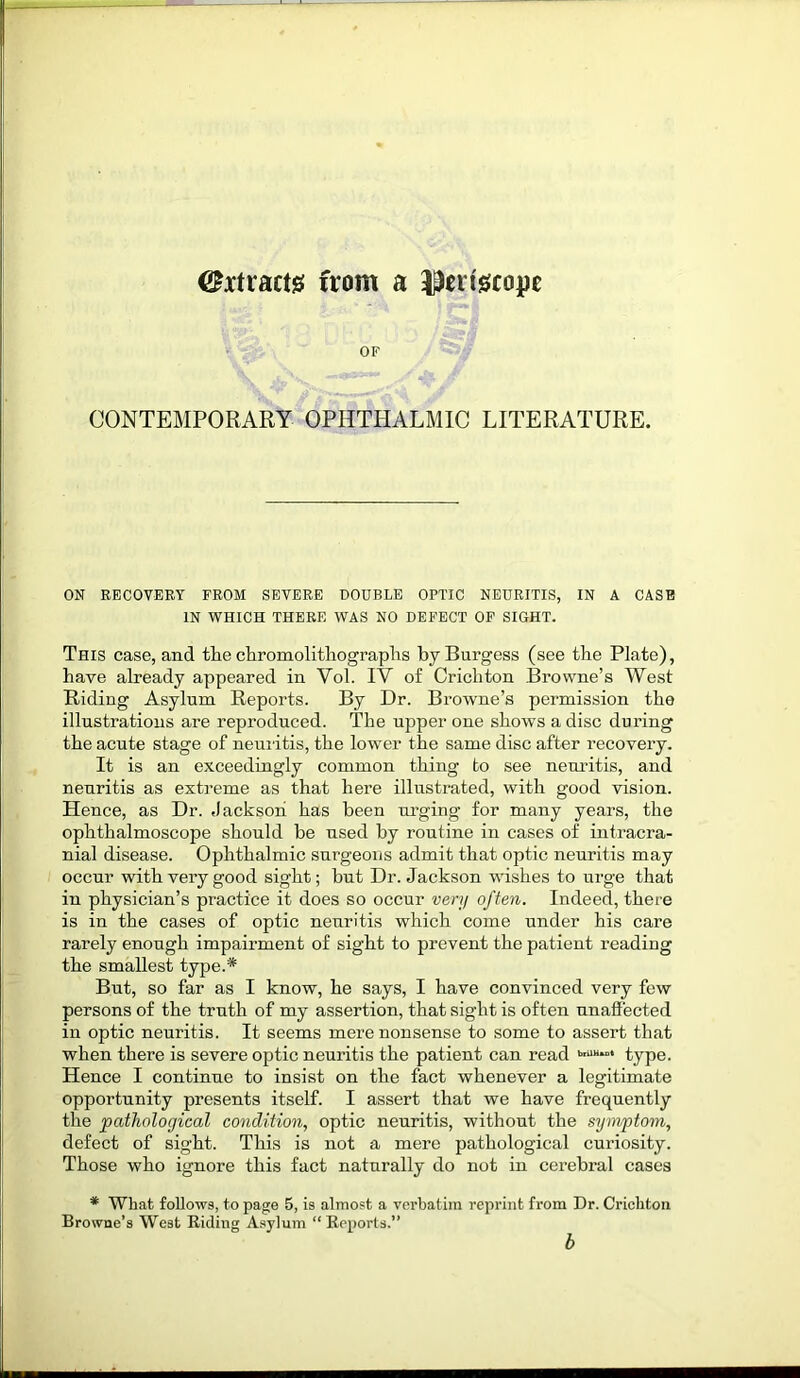 ©xtracts from a periscope OF CONTEMPORARY OPHTHALMIC LITERATURE. ON RECOVERY FROM SEVERE DOUBLE OPTIC NEURITIS, IN A CASE IN WHICH THERE WAS NO DEFECT OF SIGHT. This case, and tlie chromolithographs by Burgess (see the Plate), have already appeared in Yol. IV of Crichton Browne’s West Riding Asylum Reports. By Dr. Browne’s permission the illustrations are reproduced. The upper one shows a disc during the acute stage of neuritis, the lower the same disc after recovery. It is an exceedingly common thing to see neuritis, and neuritis as extreme as that here illustrated, with good vision. Hence, as Dr. Jackson has been urging for many years, the ophthalmoscope should be used by routine in cases of intracra- nial disease. Ophthalmic surgeons admit that optic neuritis may occur with very good sight; but Dr. Jackson wishes to urge that in physician’s practice it does so occur very often. Indeed, there is in the cases of optic neuritis which come under his care rarely enough impairment of sight to prevent the patient reading the smallest type.* But, so far as I know, he says, I have convinced very few persons of the truth of my assertion, that sight is often unaffected in optic neuritis. It seems mere nonsense to some to assert that when there is severe optic neuritis the patient can read briUi“* type. Hence I continue to insist on the fact whenever a legitimate opportunity presents itself. I assert that we have frequently the pathological condition, optic neuritis, without the symptom, defect of sight. This is not a mere pathological curiosity. Those who ignore this fact naturally do not in cerebral cases * What follows, to page 5, is almost a verbatim reprint from Dr. Crichton Browne’s West Biding Asylum “ Beports.” b