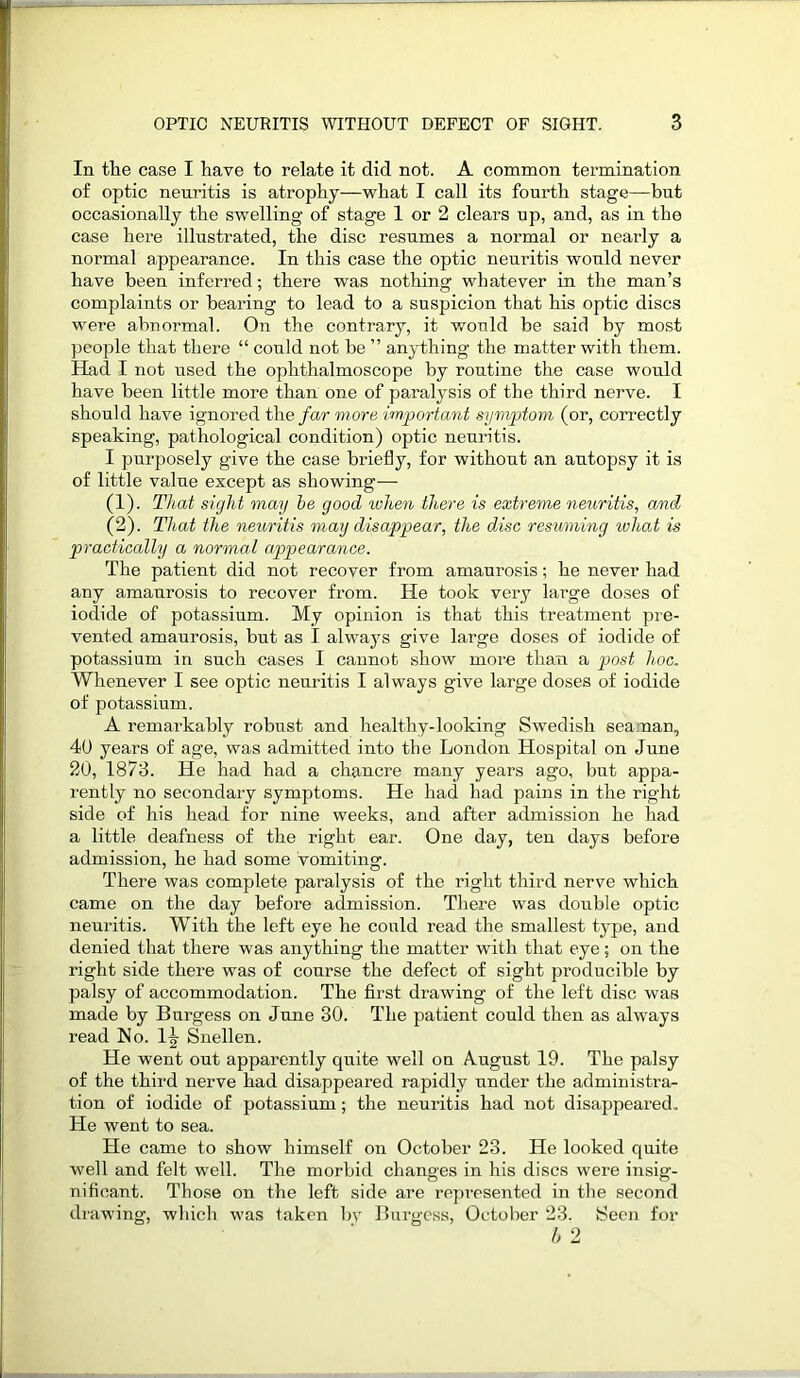 In the case I have to relate it did not. A common termination of optic neuritis is atrophy—what I call its fourth stage—but occasionally the swelling of stage 1 or 2 clears up, and, as in the case here illustrated, the disc resumes a normal or nearly a normal appearance. In this case the optic neuritis would never have been inferred; there was nothing whatever in the man’s complaints or hearing to lead to a suspicion that his optic discs were abnormal. On the contrary, it would he said by most people that there “ could not be ” anything the matter with them. Had I not used the ophthalmoscope by routine the case would have been little more than one of paralysis of the third nerve. I should have ignored the far more important symptom (or, correctly speaking, pathological condition) optic neuritis. I purposely give the case briefly, for without an autopsy it is of little value except as showing— (1) . That sight may he good when there is extreme neuritis, and (2) . That the neuritis may disappear, the disc resuming what is practically a normal appearance. The patient did not recover from amaurosis; he never had any amaurosis to recover from. He took very large doses of iodide of potassium. My opinion is that this treatment pre- vented amaurosis, but as I always give large doses of iodide of potassium in such cases I cannot show more than a post hoc. Whenever I see optic neuritis I always give large doses of iodide of potassium. A remarkably robust and healthy-looking Swedish seaman, 40 years of age, was admitted into the London Hospital on June 20, 1873. He had had a chancre many years ago, but appa- rently no secondary symptoms. He had had pains in the right side of his head for nine weeks, and after admission he had a little deafness of the right ear. One day, ten days before admission, he had some vomiting. There was complete paralysis of the right third nerve which came on the day before admission. There was double optic neuritis. With the left eye he could read the smallest type, and denied that there was anything the matter with that eye; on the right side there was of course the defect of sight producible by palsy of accommodation. The first drawing of the left disc was made by Burgess on June 30. The patient could then as always read Ho. 1^- Snellen. He went out apparently quite well on August 19. The palsy of the third nerve had disappeared rapidly under the administra- tion of iodide of potassium; the neuritis had not disappeared. He went to sea. He came to show himself on October 23. He looked quite well and felt well. The morbid changes in his discs were insig- nificant. Those on the left side are represented in the second drawing, which was taken by Burgess, October 23. Seen for b 2