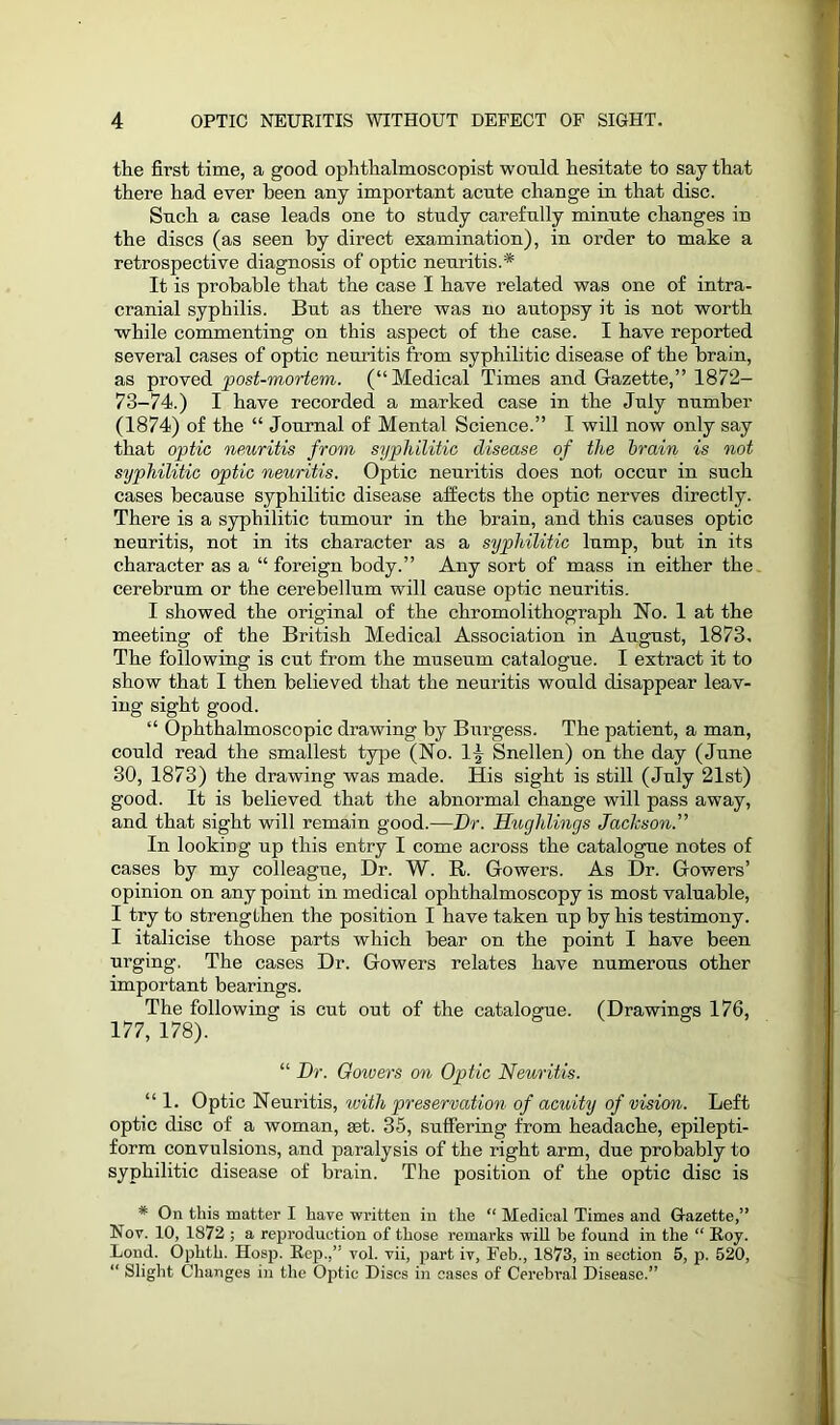 the first time, a good ophthalmoscopist would hesitate to say that there had ever been any important acute change in that disc. Such a case leads one to study carefully minute changes in the discs (as seen by direct examination), in order to make a retrospective diagnosis of optic neuritis.* It is probable that the case I have related was one of intra- cranial syphilis. But as there was no autopsy it is not worth while commenting on this aspect of the case. I have reported several cases of optic neuritis from syphilitic disease of the brain, as proved post-mortem. (“Medical Times and Gazette,” 1872- 73-74.) I have recorded a marked case in the July number (1874) of the “ Journal of Mental Science.” I will now only say that optic neuritis from syphilitic disease of the brain is not syphilitic optic neuritis. Optic neuritis does not occur in such cases because syphilitic disease affects the optic nerves directly. There is a syphilitic tumour in the brain, and this causes optic neuritis, not in its character as a syphilitic lump, but in its character as a “ foreign body.” Any sort of mass in either the cerebrum or the cerebellum will cause optic neuritis. I showed the original of the chromolithograph Ho. 1 at the meeting of the British Medical Association in August, 1873. The following is cut from the museum catalogue. I extract it to show that I then believed that the neuritis would disappear leav- ing sight good. “ Ophthalmoscopic drawing by Burgess. The patient, a man, could read the smallest type (No. 1| Snellen) on the day (June 30, 1873) the drawing was made. His sight is still (July 21st) good. It is believed that the abnormal change will pass away, and that sight will remain good.—Dr. Hug]dings Jachson.” In looking up this entry I come across the catalogue notes of cases by my colleague, Dr. W. R. Gowers. As Dr. Gowers’ opinion on any point in medical ophthalmoscopy is most valuable, I try to strengthen the position I have taken up by his testimony. I italicise those parts which bear on the point I have been urging. The cases Dr. Gowers relates have numerous other important bearings. The following is cut out of the catalogue. (Drawings 176, 177, 178). “ Dr. Goivers on Optic Neuritis. “1. Optic Neuritis, with preservation of acuity of vision. Left optic disc of a woman, jet. 35, suffering from headache, epilepti- form convulsions, and paralysis of the right arm, due probably to syphilitic disease of brain. The position of the optic disc is * On this matter I have written in the “ Medical Times and Gazette,” Nov. 10, 1872 ; a reproduction of those remarks will be found in the “ Boy. Lond. Ophth. Hosp. Kep.,” vol. vii, part iv, Feb., 1873, in section 5, p. 520, “ Slight Changes in the Optic Discs in cases of Cerebral Disease.”