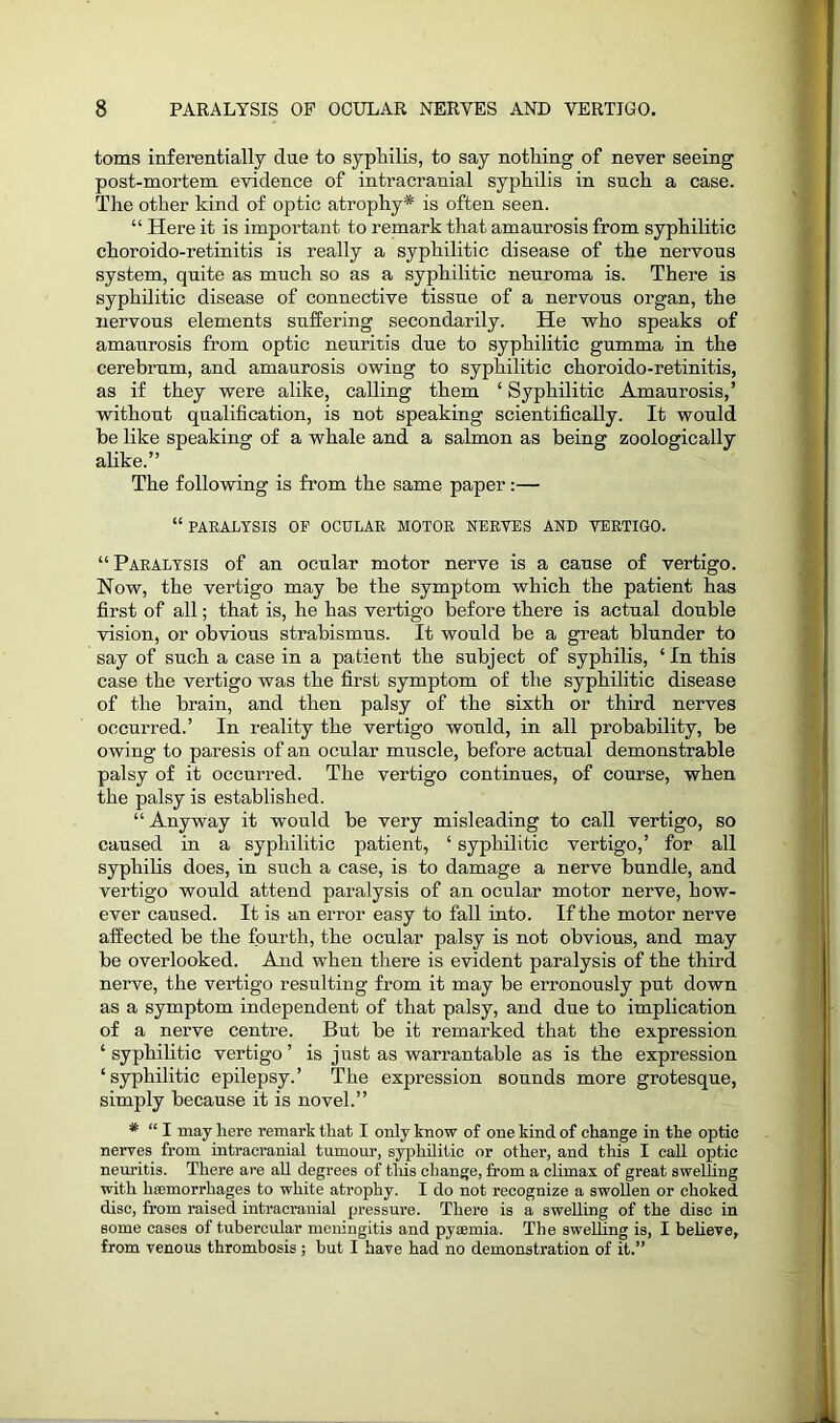 toms inferentially due to syphilis, to say nothing of never seeing post-mortem evidence of intracranial syphilis in such a case. The other kind of optic atrophy* is often seen. “ Here it is important to remark that amaurosis from syphilitic choroido-retinitis is really a syphilitic disease of the nervous system, quite as much so as a syphilitic neuroma is. There is syphilitic disease of connective tissue of a nervous organ, the nervous elements suffering secondarily. He who speaks of amaurosis from optic neuritis due to syphilitic gumma in the cerebrum, and amaurosis owing to syphilitic choroido-retinitis, as if they were alike, calling them ‘ Syphilitic Amaurosis,’ without qualification, is not speaking scientifically. It would be like speaking of a whale and a salmon as being zoologically alike.” The following is from the same paper:— “ PARALYSIS OP OCULAR MOTOR NERVES AND VERTIGO. “Paralysis of an ocular motor nerve is a cause of vertigo. Now, the vertigo may be the symptom which the patient has first of all; that is, he has vertigo before there is actual double vision, or obvious strabismus. It would be a great blunder to say of such a case in a patient the subject of syphilis, ‘ In this case the vertigo was the first symptom of the syphilitic disease of the brain, and then palsy of the sixth or third nerves occurred.’ In reality the vertigo would, in all probability, be owing to paresis of an ocular muscle, before actual demonstrable palsy of it occurred. The vertigo continues, of course, when the palsy is established. “ Anyway it would be very misleading to call vertigo, so caused in a syphilitic patient, ‘ syphilitic vertigo,’ for all syphilis does, in such a case, is to damage a nerve bundle, and vertigo would attend paralysis of an ocular motor nerve, how- ever caused. It is an error easy to fall into. If the motor nerve affected be the fourth, the ocular palsy is not obvious, and may be overlooked. And when there is evident paralysis of the third nerve, the vertigo resulting from it may be erronously put down as a symptom independent of that palsy, and due to implication of a nerve centre. But be it remarked that the expression ‘ syphilitic vertigo ’ is just as warrantable as is the expression ‘syphilitic epilepsy.’ The expression sounds more grotesque, simply because it is novel.” # “ I may here remark that I only know of one kind of change in the optic nerves from intracranial tumour, syphilitic or other, and this I call optic neuritis. There are all degrees of tliis change, from a climax of great swelling with haemorrhages to white atrophy. I do not recognize a swollen or choked disc, from raised intracranial pressure. There is a swelling of the disc in some cases of tubercular meningitis and pyaemia. The swelling is, I believe, from venous thrombosis ; but I have had no demonstration of it.”