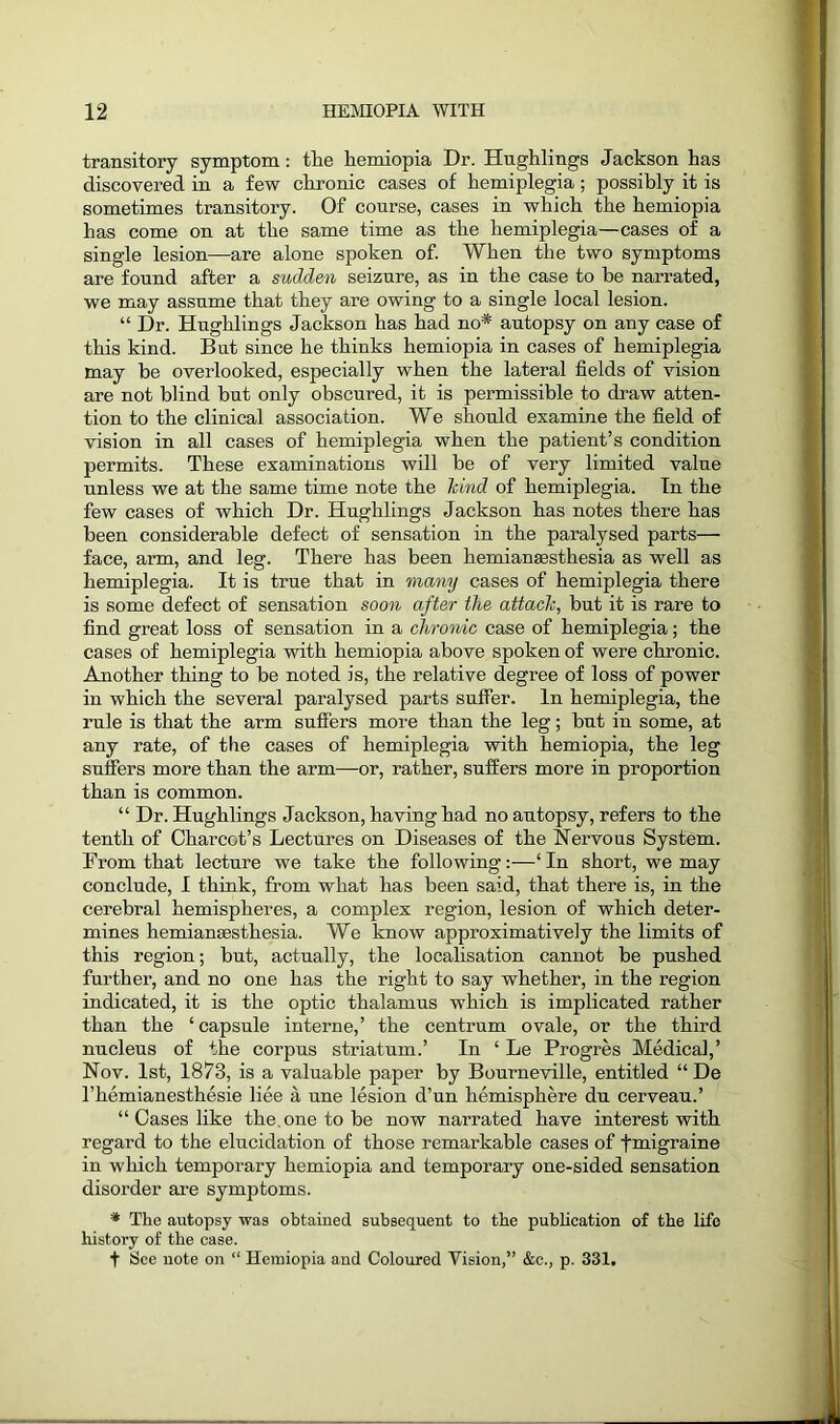 transitory symptom: the kemiopia Dr. Hughlings Jackson has discovered in a few chronic cases of hemiplegia; possibly it is sometimes transitory. Of course, cases in which the hemiopia has come on at the same time as the hemiplegia—cases of a single lesion—are alone spoken of. When the two symptoms are found after a sudden seizure, as in the case to be narrated, we may assume that they are owing to a single local lesion. “ Dr. Hughlings Jackson has had no* autopsy on any case of this kind. But since he thinks hemiopia in cases of hemiplegia may he overlooked, especially when the lateral fields of vision are not blind but only obscured, it is permissible to draw atten- tion to the clinical association. We should examine the field of vision in all cases of hemiplegia when the patient’s condition permits. These examinations will be of very limited value unless we at the same time note the kind of hemiplegia. In the few cases of which Dr. Hughlings Jackson has notes there has been considerable defect of sensation in the paralysed parts— face, arm, and leg. There has been hemiansesthesia as well as hemiplegia. It is true that in many cases of hemiplegia there is some defect of sensation soon after the attack, but it is rare to find great loss of sensation in a chronic case of hemiplegia; the cases of hemiplegia with hemiopia above spoken of were chronic. Another thing to be noted is, the relative degree of loss of power in which the several paralysed parts suffer. In hemiplegia, the rule is that the arm suffers more than the leg; but in some, at any rate, of the cases of hemiplegia with hemiopia, the leg suffers more than the arm—or, rather, suffers more in proportion than is common. “ Dr. Hughlings Jackson, having had no autopsy, refers to the tenth of Charcot’s Lectures on Diseases of the Nervous System. From that lecture we take the following:—‘ In short, we may conclude, I think, from what has been said, that there is, in the cerebral hemispheres, a complex region, lesion of which deter- mines hemianEesthesia. We know approximatively the limits of this region; but, actually, the localisation cannot be pushed further, and no one has the right to say whether, in the region indicated, it is the optic thalamus which is implicated rather than the ‘capsule interne,’ the centrum ovale, or the third nucleus of the corpus striatum.’ In ‘ Le Progres Medical,’ Nov. 1st, 1873, is a valuable paper by Bourneville, entitled “ De l’hemianesthesie liee a une lesion d’un hemisphere du cerveau.’ “ Cases like the. one to be now narrated have interest with regard to the elucidation of those remarkable cases of fmigraine in which temporary hemiopia and temporary one-sided sensation disorder are symptoms. * The autopsy was obtained subsequent to the publication of the life history of the case. t See note on “ Hemiopia and Coloured Vision,” &c., p. 331.