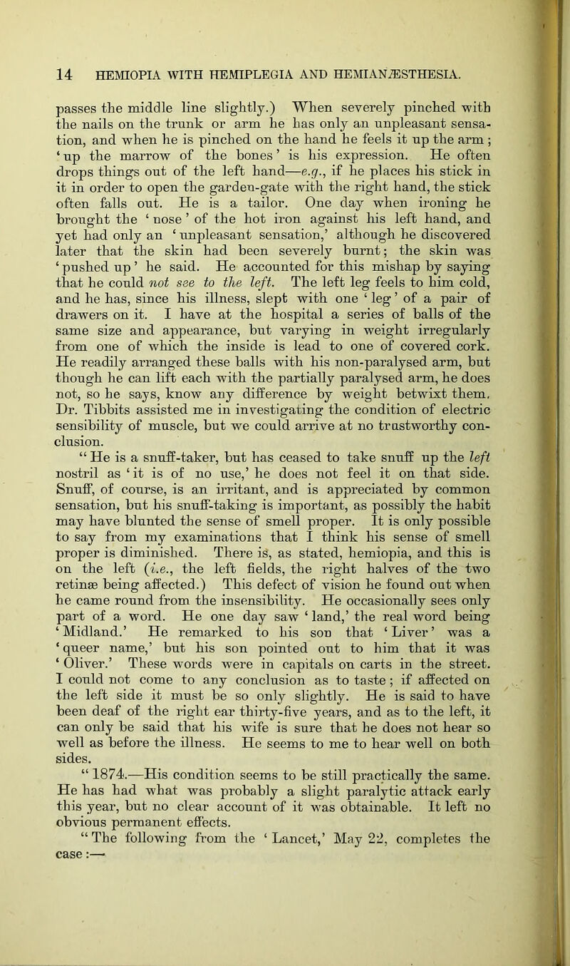 passes the middle line slightly.) When severely pinched with the nails on the trunk or arm he has only an unpleasant sensa- tion, and when he is pinched on the hand he feels it up the arm ; 4 up the marrow of the bones ’ is his expression. He often drops things out of the left hand—e.g., if he places his stick in it in order to open the garden-gate with the right hand, the stick often falls out. He is a tailor. One day when ironing he brought the 4 nose ’ of the hot iron against his left hand, and yet had only an 4 unpleasant sensation,’ although he discovered later that the skin had been severely burnt; the skin was 4 pushed up ’ he said. He accounted for this mishap by saying that he could not see to the left. The left leg feels to him cold, and he has, since his illness, slept with one 4 leg ’ of a pair of drawers on it. I have at the hospital a series of balls of the same size and appearance, but varying in weight irregularly from one of which the inside is lead to one of covered cork. He readily arranged these balls with his non-paralysed arm, but though lie can lift each with the partially paralysed arm, he does not, so he says, know any difference by weight betwixt them. Dr. Tibbits assisted me in investigating the condition of electric sensibility of muscle, but we could arrive at no trustworthy con- clusion. “ He is a snuff-taker, but has ceased to take snuff up the left nostril as 4 it is of no use,’ he does not feel it on that side. Snuff, of course, is an irritant, and is appreciated by common sensation, but his snuff-taking is important, as possibly the habit may have blunted the sense of smell proper. It is only possible to say from my examinations that I think his sense of smell proper is diminished. There is, as stated, hemiopia, and this is on the left (i.e., the left fields, the right halves of the two retinse being affected.) This defect of vision he found out when he came round from the insensibility. He occasionally sees only part of a word. He one day saw 4 land,’ the real word being ‘Midland.’ He remarked to his son that ‘Liver’ was a 4 queer name,’ but his son pointed out to him that it was 4 Oliver.’ These words were in capitals on carts in the street. I could not come to any conclusion as to taste; if affected on the left side it must be so only slightly. He is said to have been deaf of the right ear thirty-five years, and as to the left, it can only be said that his wife is sure that he does not hear so well as before the illness. He seems to me to hear well on both sides. 44 1874.—His condition seems to be still practically the same. He has had what was probably a slight paralytic attack early this year, but no clear account of it was obtainable. It left no obvious permanent effects. “The following from the 4 Lancet,’ May 22, completes the case:—