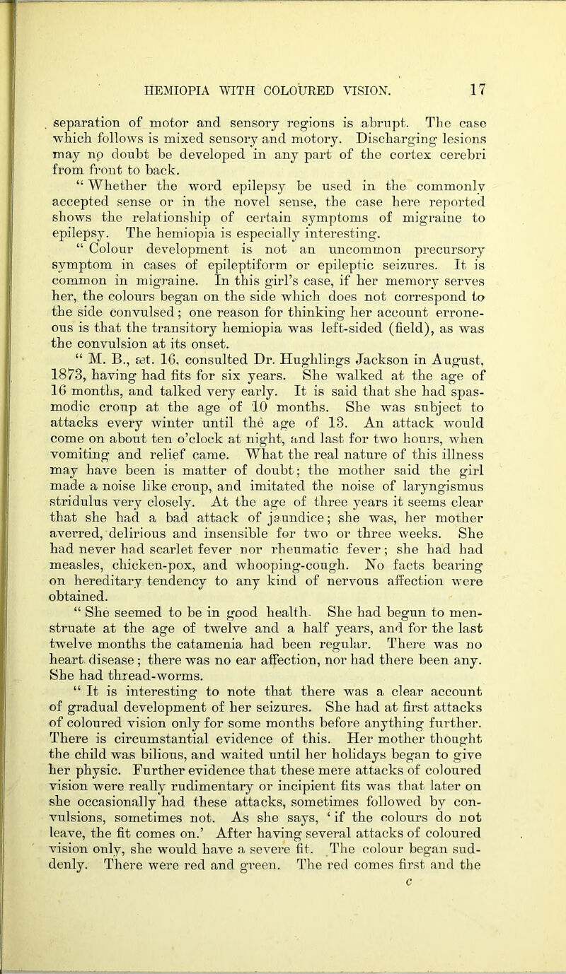 separation of motor and sensory regions is abrupt. The case which follows is mixed sensory and motory. Discharging lesions may np doubt be developed in any part of the cortex cerebri from front to back. “ Whether the word epilepsy be used in the commonly accepted sense or in the novel sense, the case here reported shows the relationship of certain symptoms of migraine to epilepsy. The hemiopia is especially interesting. “ Colour development is not an uncommon precursory symptom in cases of epileptiform or epileptic seizures. It is common in migraine. In this girl’s case, if her memory serves her, the colours began on the side which does not correspond to the side convulsed ; one reason for thinking her account errone- ous is that the transitory hemiopia was left-sided (field), as was the convulsion at its onset. “ M. B., ret. 16, consulted Dr. Hughlings Jackson in August, 1873, having had fits for six years. She walked at the age of 16 months, and talked very early. It is said that she had spas- modic croup at the age of 1.0 months. She was subject to attacks every winter until the age of 13. An attack would come on about ten o’clock at night, and last for two hours, when vomiting and relief came. What the real nature of this illness may have been is matter of doubt; the mother said the girl made a noise like croup, and imitated the noise of laryngismus stridulus very closely. At the age of three years it seems clear that she had a bad attack of jaundice; she was, her mother averred, delirious and insensible for two or three weeks. She had never had scarlet fever nor rheumatic fever; she had had measles, chicken-pox, and whooping-cough. No facts bearing on hereditary tendency to any kind of nervous affection were obtained. “ She seemed to be in good health. She had begun to men- struate at the age of twelve and a half years, and for the last twelve months the catamenia had been regular. There was no heart disease; there was no ear affection, nor had there been any. She had thread-worms. “ It is interesting to note that there was a clear account of gradual development of her seizures. She had at first attacks of coloured vision only for some months before anything further. There is circumstantial evidence of this. Her mother thought the child was bilious, and waited until her holidays began to give her physic. Further evidence that these mere attacks of coloured vision were really rudimentary or incipient fits was that later on she occasionally had these attacks, sometimes followed by con- vulsions, sometimes not. As she says, ‘ if the colours do not leave, the fit comes on.’ After having several attacks of coloured vision only, she would have a severe fit. The colour began sud- denly. There were red and green. The red comes first and the c