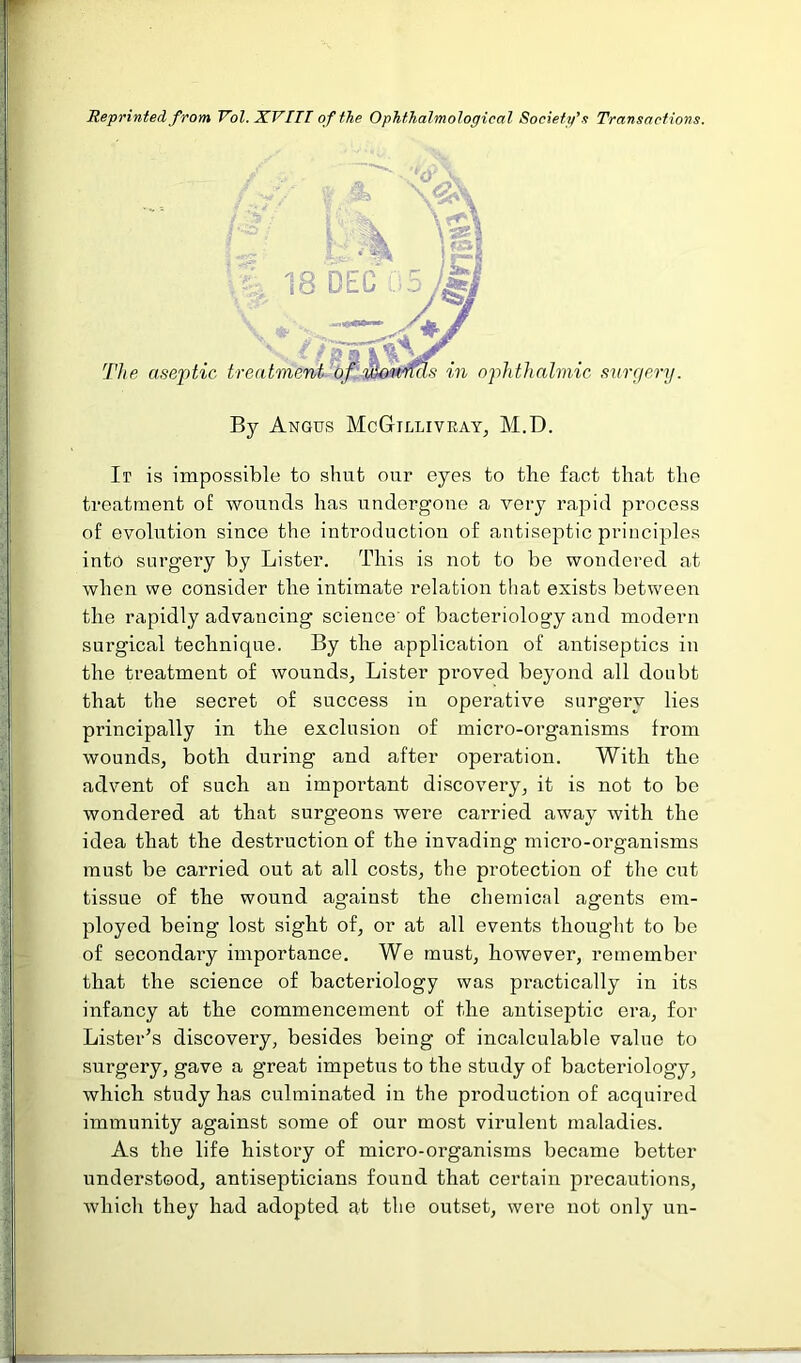 Reprinted from Vol. XVIII of the Ophthalmological Society’.? Transactions. By Angus McGilliveay, M.D. Ir is impossible to shut our eyes to the fact that the treatment of wounds has undergone a very rapid process of evolution since the introduction of antiseptic principles into surgery by Lister. This is not to be wondered at when we consider the intimate relation that exists between the rapidly advancing science of bacteriology and modern surgical technique. By the application of antiseptics in the treatment of wounds., Lister proved beyond all doubt that the secret of success in operative surgery lies principally in the exclusion of micro-organisms from wounds, both during and after operation. With the advent of such an important discovery, it is not to be wondered at that surgeons were carried away with the idea that the destruction of the invading micro-organisms must be carried out at all costs, the protection of the cut tissue of the wound against the chemical agents em- ployed being lost sight of, or at all events thought to be of secondary importance. We must, however, remember that the science of bacteriology was practically in its infancy at the commencement of the antiseptic era, for Lister's discovery, besides being of incalculable value to surgery, gave a great impetus to the study of bacteriology, which study has culminated in the production of acquired immunity against some of our most virulent maladies. As the life history of micro-organisms became better understood, antisepticians found that certain precautions, which they had adopted at the outset, were not only un-