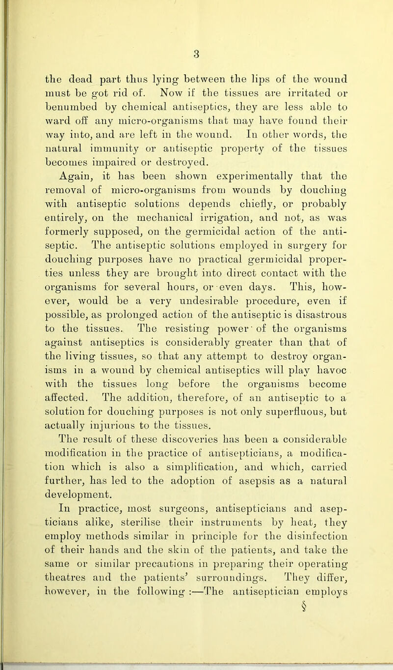 the dead part thus lying between the lips of the wound must be got rid of. Now if the tissues are irritated or benumbed by chemical antiseptics, they are less able to ward off any micro-organisms that may have found their way into, and are left in the wound. In other words, the natural immunity or antiseptic property of the tissues becomes impaired or destroyed. Again, it has been shown experimentally that the removal of micro-organisms from wounds by douchiug with antiseptic solutions depends chiefly, or probably entirely, on the mechanical irrigation, and not, as was formerly supposed, on the germicidal action of the anti- septic. The antiseptic solutions employed in surgery for douching purposes have no practical germicidal proper- ties unless they are brought into direct contact with the organisms for several hours, or even days. This, how- ever, would be a very undesmable procedure, even if possible, as prolonged action of the antiseptic is disastrous to the tissues. The resisting power 'of the organisms against antiseptics is considerably greater than that of the living tissues, so that any attempt to destroy organ- isms in a wound by chemical antiseptics will play havoc with the tissues long before the organisms become affected. The addition, therefore, of an antiseptic to a solution for douching purposes is not only superfluous, but actually injurious to the tissues. The result of these discoveries has been a considerable modification in the practice of autisepticians, a modifica- tion which is also a simplification, and which, carried further, has led to the adoption of asepsis as a natural development. In practice, most surgeons, antisepticians and asep- ticians alike, sterilise their instruments by heat, they employ methods similar in principle for the disinfection of their hands and the skin of the patients, and take the same or similar precautions in preparing their operating theatres and the patients’ surroundings. They differ, however, in the following :—The antiseptician employs §
